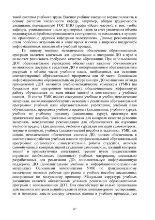 117
такой системы учебного труда. Высшее учебное заведение вправе положить в
основу расчетов численности кафедр, например, общую трудоемкость
дисциплин, определенную ГОС ВПО (графа «Всего часов»), с тем, чтобы
кафедры, уменьшающие число аудиторных часов за счет увеличения объема
индивидуальной работы преподавателя со студентом, не находились в худшем
по сравнению с другими кафедрами положением». Данные рекомендации
стали особенно актуальными в наше время в связи в широким внедрением
информационных технологий в учебный процесс.
По нашему мнению, методическое обеспечение образовательных
программ является ключевым для организации и внедрения ДО в вузе и
позволяет реализовать требуемое качество образования. При использовании
ДОТ образовательное учреждение обеспечивает каждому обучающемуся
возможность доступа к средствам ДО и информационным образовательным
ресурсам в объеме часов учебного плана, необходимых для освоения
соответствующей образовательной программы или её части. Основными
информационными образовательными ресурсами при ДО независимо от вида
применяемой ДОТ являются учебно-методические комплексы (УМК) (на
бумажном или электронном носителях), обеспечивающие эффективную
работу обучающихся по всем видам занятий в соответствии с учебным
планом. В состав УМК входят следующие учебные и учебно-методические
материалы, позволяющиеобеспечить освоение и реализацию образовательной
программы: учебный план образовательного учреждения, учебный план
обучающегося, программа учебного предмета (дисциплины, учебного курса),
учебник по учебному предмету (дисциплине, курсу), практикум или
практическое пособие, текстовые материалы для контроля качества усвоения
материала, методические рекомендации для обучающегося по изучению
учебного предмета (дисциплины, учебного курса), организации самоконтроля,
текущего контроля, учебные (дидактические) пособия и задачники. УМК, как
основа методического обеспечения системы ДО, должен обеспечивать в
соответствии с рабочим учебным планом профессиональной образовательной
программы: организацию самостоятельной работы студентов, включая
самообучение, и контроль знаний студентов (самоконтроль, текущий контроль
знаний и промежуточная аттестация); тренинг путем предоставления
студентам необходимых (основных) учебных материалов, специально
разработанных для реализации ДО; дополнительную информационную
поддержку ДО (дополнительные учебные и информационно-справочные
материалы). Основными компонентами УМК по функциональному
назначению является рабочая программа и учебное пособие дисциплины,
построенные по модульному принципу. Модульная структура учебных
дисциплин является обязательным условием реализации образовательных
программ с использованием ДОТ. Она способствует не только организации
действенного контроля знаний студентов путем компьютерного тестирования,
но и позволяет ввести систему зачетных единиц в учебном процессе, тем
Copyright ОАО «ЦКБ «БИБКОМ» & ООО «Aгентство Kнига-Cервис»
 