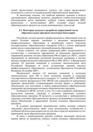 118
самым предоставляет возможность учиться, тем самым предоставляет
возможность учиться по индивидуальной образовательной траектории.
В заключении отметим, что наиболее важными задачами в области
дистанционного образования являются: разработка учебно-методическими
объединениями вузов примерных учебных планов направлений ВПО,
реализуемых с использованием ДОТ; создание новых моделей
образовательного процесса на основе инновационных технологий.
4.3. Некоторые подходы к разработке вариативной части
образовательных программ подготовки бакалавров
Российская система высшего профессионального образования стоит на
пороге больших перемен, связанных с введением двухуровневого
профессионального образования и разработкой нового поколения
государственных образовательных стандартов (ГОС) с учетом требований
рынка труда и международных тенденций развития образования.
Следует отметить, что данные направления работ осуществляются в
соответствии с комплексом мероприятий по реализации приоритетных
направлений развития системы образования РФ на период до 2010 г., планом
мероприятий по реализации положений Болонской декларации в системе
высшего профессионального образования РФ на 2005–2010 гг. и Федеральным
законом «О внесении изменений в отдельные законодательные акты
Российской Федерации (в части установления уровней высшего
профессионального образования)», подписанным Президентом Российской
Федерации 24 октября 2007 г.
Федеральным законом «О внесении изменений в отдельные
законодательные акты РФ в части изменения понятия и структуры
государственного образовательного стандарта» от 1 декабря 2007 г. №309-ФЗ,
введено понятие федерального ГОС (ФГОС) как совокупности нормативных
правовых предписаний, устанавливающих систему правил и требований,
обязательных для исполнения в любом аккредитованном образовательном
учреждении при реализации основных образовательных программ.
Особенность ФГОС состоит в том, что в нем содержатся требования к
результатам освоения, структуре и условиям реализации основных
образовательных программ. В частности, в соответствии с требованиями к
структуре участники образовательного процесса устанавливают соотношение
между обязательной и вариативной частями основных образовательных
программ.
В условиях расширения академических свобод высшим учебным
заведениям предоставляется право учета региональных особенностей и
особенностей подготовки кадров для тех или иных отраслей экономики за счет
вариативной части образовательных программ.
В связи с вышесказанным высшим учебным заведениям предстоит
важная работа по разработке учебных планов основных образовательных
Copyright ОАО «ЦКБ «БИБКОМ» & ООО «Aгентство Kнига-Cервис»
 