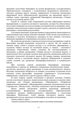 119
программ подготовки бакалавров на основе федеральных государственных
образовательных стандартов с установлением трудоемкости дисциплин в
зачетных единицах вместо часовых эквивалентов. В качестве дисциплины
вариативной части образовательной программы мы предлагаем ввести в
учебные планы некоторых направлений бакалавриата дисциплину «Теория
систем и системный анализ» [29].
Одной из главных задач современной системы образования является
формирование у студентов системного мышления, которое бы обеспечивало
подготовкуспециалистов, использующихсистемный подход к решению задач,
умеющих самостоятельно ставить и решать задачи, доводя ихдо практической
реализации с наилучшими результатами.
Системноемышление позволяет выявить определенныезакономерности,
определенный смыслв рядусобытий и явлений, чтобы лучше подготовиться к
будущему и получить возможность оказывать на него влияние. Системное
мышление выражается в применении системного подхода.
По существу различныестороны системногоподходаотражены в курсах
философии, высшей математики, психологии и других. Но эти знания не
связаны между собой в единую систему и не позволяют сформировать у
студентов общего взгляда на системный анализ, и главное – системного
мышления. Разрозненные знания следовало бы систематизировать и
объединить в рамках дисциплины «Теория систем и системный анализ», в
практической части которой студенты выполняли бы специальные работы по
освоению технологий системного анализа. По нашему мнению, дисциплина
«Теория систем и системный анализ» является общенаучной и идеально
служит основой для дисциплин общепрофессионального и специального
циклов.
При изучении данной дисциплины бакалаврами экономики,
менеджмента и туризма не требуются специальные математические знания –
достаточно школьного курса математики и основ математического анализа.
Изучение дисциплины базируется на знаниях, полученных студентами после
изучения основ философии, концепций современного естествознания,
информатики, социологии и других курсов учебного плана.
В свою очередь знания, полученные в процессе изучения «Теории
систем и системного анализа», можно использовать в процессе освоения таких
дисциплин, как «Теория организации», «Менеджмент», «Разработка
управленческих решений», «Моделированиесоциально-экономическихсистем
и процессов», «Бизнес-план», «Основы социального прогнозирования» и др.
Целью данной дисциплины является реализация требований,
устанавливаемых федеральным государственным образовательным
стандартом высшего профессионального образования, к подготовке
бакалавров. Необходимо, чтобы приемы системного анализа стали
органической частью деятельности бакалавров, способом их мышления.
Задачи данного курса:
• развить диалектическое видение мира и системное мышление;
Copyright ОАО «ЦКБ «БИБКОМ» & ООО «Aгентство Kнига-Cервис»
 
