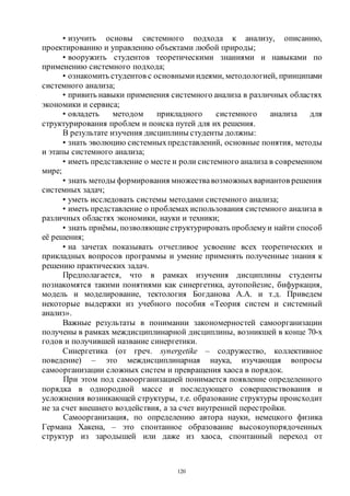 120
• изучить основы системного подхода к анализу, описанию,
проектированию и управлению объектами любой природы;
• вооружить студентов теоретическими знаниями и навыками по
применению системного подхода;
• ознакомить студентов с основными идеями, методологией, принципами
системного анализа;
• привить навыки применения системного анализа в различных областях
экономики и сервиса;
• овладеть методом прикладного системного анализа для
структурирования проблем и поиска путей для их решения.
В результате изучения дисциплины студенты должны:
• знать эволюцию системныхпредставлений, основные понятия, методы
и этапы системного анализа;
• иметь представление о месте и роли системного анализа в современном
мире;
• знать методы формирования множествавозможныхвариантов решения
системных задач;
• уметь исследовать системы методами системного анализа;
• иметь представление о проблемах использования системного анализа в
различных областях экономики, науки и техники;
• знать приёмы, позволяющиеструктурировать проблемуи найти способ
её решения;
• на зачетах показывать отчетливое усвоение всех теоретических и
прикладных вопросов программы и умение применять полученные знания к
решению практических задач.
Предполагается, что в рамках изучения дисциплины студенты
познакомятся такими понятиями как синергетика, аутопойезис, бифуркация,
модель и моделирование, тектология Богданова А.А. и т.д. Приведем
некоторые выдержки из учебного пособия «Теория систем и системный
анализ».
Важные результаты в понимании закономерностей самоорганизации
получены в рамках междисциплинарной дисциплины, возникшей в конце 70-х
годов и получившей название синергетики.
Синергетика (от греч. synergetike – содружество, коллективное
поведение) – это междисциплинарная наука, изучающая вопросы
самоорганизации сложных систем и превращения хаоса в порядок.
При этом под самоорганизацией понимается появление определенного
порядка в однородной массе и последующего совершенствования и
усложнения возникающей структуры, т.е. образование структуры происходит
не за счет внешнего воздействия, а за счет внутренней перестройки.
Самоорганизация, по определению автора науки, немецкого физика
Германа Хакена, – это спонтанное образование высокоупорядоченных
структур из зародышей или даже из хаоса, спонтанный переход от
Copyright ОАО «ЦКБ «БИБКОМ» & ООО «Aгентство Kнига-Cервис»
 