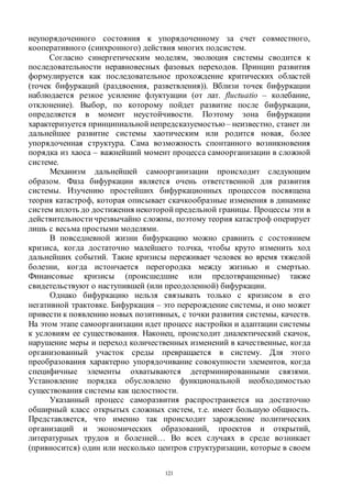 121
неупорядоченного состояния к упорядоченному за счет совместного,
кооперативного (синхронного) действия многих подсистем.
Согласно синергетическим моделям, эволюция системы сводится к
последовательности неравновесных фазовых переходов. Принцип развития
формулируется как последовательное прохождение критических областей
(точек бифуркаций (раздвоения, разветвления)). Вблизи точек бифуркации
наблюдается резкое усиление флуктуации (от лат. fluctuatio – колебание,
отклонение). Выбор, по которому пойдет развитие после бифуркации,
определяется в момент неустойчивости. Поэтому зона бифуркации
характеризуется принципиальной непредсказуемостью – неизвестно, станет ли
дальнейшее развитие системы хаотическим или родится новая, более
упорядоченная структура. Сама возможность спонтанного возникновения
порядка из хаоса – важнейший момент процесса самоорганизации в сложной
системе.
Механизм дальнейшей самоорганизации происходит следующим
образом. Фаза бифуркации является очень ответственной для развития
системы. Изучению простейших бифуркационных процессов посвящена
теория катастроф, которая описывает скачкообразные изменения в динамике
систем вплоть до достижения некоторой предельной границы. Процессы эти в
действительностичрезвычайно сложны, поэтому теория катастроф оперирует
лишь с весьма простыми моделями.
В повседневной жизни бифуркацию можно сравнить с состоянием
кризиса, когда достаточно малейшего толчка, чтобы круто изменить ход
дальнейших событий. Такие кризисы переживает человек во время тяжелой
болезни, когда истончается перегородка между жизнью и смертью.
Финансовые кризисы (происшедшие или предотвращенные) также
свидетельствуют о наступившей (или преодоленной) бифуркации.
Однако бифуркацию нельзя связывать только с кризисом в его
негативной трактовке. Бифуркация – это перерождение системы, и оно может
привести к появлению новых позитивных, с точки развития системы, качеств.
На этом этапе самоорганизации идет процесс настройки и адаптации системы
к условиям ее существования. Наконец, происходит диалектический скачок,
нарушение меры и переход количественных изменений в качественные, когда
организованный участок среды превращается в систему. Для этого
преобразования характерно упорядочивание совокупности элементов, когда
специфичные элементы охватываются детерминированными связями.
Установление порядка обусловлено функциональной необходимостью
существования системы как целостности.
Указанный процесс саморазвития распространяется на достаточно
обширный класс открытых сложных систем, т.е. имеет большую общность.
Представляется, что именно так происходит зарождение политических
организаций и экономических образований, проектов и открытий,
литературных трудов и болезней… Во всех случаях в среде возникает
(привносится) один или несколько центров структуризации, которые в своем
Copyright ОАО «ЦКБ «БИБКОМ» & ООО «Aгентство Kнига-Cервис»
 