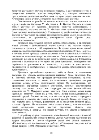 122
развитии составляют причину появления системы. В соответствии с этим в
синергетике вводится понятие «аттрактор», под которым понимается
притягивающее множество особых точек для траектории движения системы.
Аттракторы можно считать областями самоорганизации системы.
Современная теория биологических и социальных систем опирается на
труды чилийских биологов У. Матураны и Ф. Варелы. Пытаясь отделить
живые системы от неживых, различить свойства динамических и
статистических сложных систем У. Матурана ввел понятие «аутопойезис»
(самотворение, самопорождение). С помощью аутопойетических процессов
система осуществляет процессы самовоспроизводства своих компонентов,
составляющих ее организацию, поддерживая таким образом свою
самотождественность.
Приведем классический пример самовоспроизводства в простейшей
живой системе – биологической клетке: клетка – это сложная система,
состоящая в среднем из 105 макромолекул. За полное время жизни данной
клетки все макромолекулы возобновляются приблизительно 104 раз. При этом
в течение всего процесса клетка сохраняет свои отличительные свойства,
связанность и относительную независимость. Она воспроизводит мириады
компонент, но все же не производит ничего, кроме самой себя. Сохранение
единства и целостности, в то время как сами компоненты непрерывно или
периодически распадаются и возникают, создаются и уничтожаются,
производятся и потребляются, и называется самовоспроизведением или
аутопойезисом.
Процессы аутопойезиса проявляют себя особенно в социальных
системах, где уровень самоорганизации выступает более отчетливо. Сам
У. Матурана отмечал, что процессы аутопойезиса свойственны не всем
социальным системам, а только «естественным», примерами которых
являются семьи, клубы, политические партии. Он подчеркивает, что
организация определяет главные отношения, которые конституируют
систему как целое, тогда как структура системы (взаимодействие
элементов по У. Матурану) может меняться. Одна система может иметь
несколько структур, меняя их с тем, чтобы лучше взаимодействовать с
внешней средой. Можно сказать, что система осуществляет структурное
сопряжение с другими системами и внешней средой. Важно подчеркнуть,
что система сама выбирает, реагировать ли на изменения внешней среды
и каким образом. На основании этого делается вывод, что посредством
своей организации живая система определяет область всех
взаимодействий, в которые она может вступать без утраты собственной
идентичности.
В разработку теории социальных систем большой вклад внес немецкий
социолог и социальный философ Никлас Луман. Основные положения его
теории изложены в шести сборниках статей под общим названием
«Социологическое просвещение» и работах: «Социальные системы: очерк
общей теории» (1984), «Общество общества» (1997).
Copyright ОАО «ЦКБ «БИБКОМ» & ООО «Aгентство Kнига-Cервис»
 