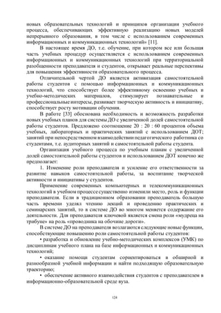 124
новых образовательных технологий и принципов организации учебного
процесса, обеспечивающих эффективную реализацию новых моделей
непрерывного образования, в том числе с использованием современных
информационных и коммуникационных технологий» [11].
В настоящее время ДО, т.е. обучение, при котором все или большая
часть учебных процедур осуществляется с использованием современных
информационных и коммуникационных технологий при территориальной
разобщенности преподавателя и студентов, открывает реальные перспективы
для повышения эффективности образовательного процесса.
Отличительной чертой ДО является активизация самостоятельной
работы студентов с помощью информационных и коммуникационных
технологий, что способствует более эффективному освоению учебных и
учебно-методических материалов, стимулирует познавательные и
профессиональные интересы, развивает творческую активность и инициативу,
способствует росту мотивации обучения.
В работе [33] обоснована необходимость и возможность разработки
новых учебных планов для системы ДО с увеличенной долей самостоятельной
работы студентов. Предложено соотношение 20 : 20 : 60 процентов объема
учебных, лабораторных и практических занятий с использованием ДОТ;
занятий при непосредственном взаимодействии педагогического работника со
студентами, т.е. аудиторных занятий и самостоятельной работы студента.
Организация учебного процесса по учебным планам с увеличенной
долей самостоятельной работы студентов и использованием ДОТ конечно же
предполагает:
1. Изменение роли преподавателя и усиление его ответственности за
развитие навыков самостоятельной работы, за воспитание творческой
активности и инициативы у студентов.
Применение современных компьютерных и телекоммуникационных
технологий в учебном процессесущественно изменили место, роль и функции
преподавателя. Если в традиционном образовании преподаватель большую
часть времени уделял чтению лекций и проведению практических и
семинарских занятий, то в системе ДО во многом меняется содержание его
деятельности. Для преподавателя ключевой является смена роли «мудреца на
трибуне» на роль «проводника на обочине дороги».
В системе ДО на преподавателя возлагаются следующие новые функции,
способствующие повышению роли самостоятельной работы студентов:
• разработка и обновление учебно-методических комплексов (УМК) по
дисциплинам учебного плана на базе информационных и коммуникационных
технологий;
• оказание помощи студентам сориентироваться в обширной и
разнообразной учебной информации и найти подходящую образовательную
траекторию;
• обеспечение активного взаимодействия студентов с преподавателем в
информационно-образовательной среде вуза.
Copyright ОАО «ЦКБ «БИБКОМ» & ООО «Aгентство Kнига-Cервис»
 