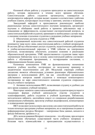 125
Основной объем работы у студентов приходится на самостоятельную
работу, которая проводится в течение всего времени обучения.
Самостоятельная работа студентов организуется, планируется и
контролируется кафедрой, которая выдает задания в соответствии с рабочим
учебным планом, контролирует подготовку к занятиям, зачетам и экзаменам.
Заведующий кафедрой и преподаватели рекомендуют наиболее
рациональные методы самостоятельного изучения материалов, организуют
изучение и обобщение такой работы и принятие действенных мер к
повышению ее эффективности, осуществляют систематический контроль за
самостоятельной работой студентов, принимаютв необходимых случаях меры
к оказанию помощи отдельным студентам в овладении учебных материалов.
2. Обеспечение доступа студентов к УМК
В традиционной педагогике под самостоятельной работой студентов
понимается чаще всего лишь самостоятельная работа с учебной литературой.
В системе ДО вуз обеспечивает доступ студентов, педагогических работников
и учебно-вспомогательный персонал к УМК (обычно на электронном
носителе), позволяющему обеспечить успешное освоение и реализацию
образовательной программы. УМК предоставляются студентам также через
электронную библиотеку вуза и основу самостоятельной работы составляет
работа с обучающими программами, с тестирующими системами, с
информационными базами данных.
Основным компонентом УМК по функциональному назначению
является учебное пособие, построенное по модульному принципу и
дидактически подготовленное для ДО. Модульная структура учебных
дисциплин является обязательным условием реализации образовательных
программ с использованием ДОТ, так как способствует организации
действенного контроля знаний студентов с помощью компьютерного
тестирования по мере самостоятельного освоения студентом очередного
модуля учебного материала.
3. Активное использование ИКТ, позволяющих студенту в удобное для
него время осваивать учебный материал.
Некоторые элементы самостоятельной работы студентов присутствуют в
следующих формах учебной деятельности: участие студентов в
телеконференциях, работа студентов в учебной аудитории, библиотеке,
методическом кабинете, дисплейном классе со специально разработанными
электронными учебниками, просмотр учебных видеофильмов, компьютерных
и телевизионных программ.
ИКТ позволяютиспользовать какосновудля самостоятельной работы не
только печатную продукцию учебных материалов, но и электронные издания и
информационные ресурсы Интернет – электронные базы данных, каталоги и
фонды библиотек, архивов и т.д.
ДО с использованием Интернет-технологии – это обучение, при котором
предоставление обучаемым существенной части учебного материала и
большая часть взаимодействия с преподавателем осуществляются с
Copyright ОАО «ЦКБ «БИБКОМ» & ООО «Aгентство Kнига-Cервис»
 
