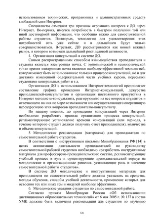 126
использованием технических, программных и административных средств
глобальной сети Интернет.
Специалисты отмечают три причины огромного интереса к ДО через
Интернет. Во-первых, имеется потребность в быстром получении той или
иной достоверной информации, что особенно важно для самостоятельной
работы студентов. Во-вторых, технологии для удовлетворения этих
потребностей есть уже сейчас и в дальнейшем будут только
совершенствоваться. В-третьих, ДО рассматривается как новый важный
рынок, в котором возможен дальнейший рост деловой активности.
4. Организация консультаций в системе ДО.
Самым распространенным способом взаимодействия преподавателя и
студента является электронная почта. С экономической и технологической
точки зрения электронная почта является наиболее эффективной технологией,
которая может быть использованане только в процессеконсультаций, но и для
доставки измененной содержательной части учебных курсов, пересылки
студентами контрольных работ и т.д.
Организация ДО с использованием Интернет-технологий предполагает
составление графика проведения Интернет-консультаций, дежурства
преподавателей-консультантов и организация постоянного присутствия в
Интернет методиста-консультанта, реагирующего на все вопросы студентов и
отвечающего на них по мере возможности или осуществляющего оперативную
переадресацию этих вопросов преподавателю-консультанту.
По нашему мнению, до проведения консультаций через Интернет
необходимо разработать правила организации процесса консультаций,
регламентирующие установление времени консультаций (или периода, в
течение которого студент должен получить ответ преподавателя), количества
и объема консультаций.
5. Методические рекомендации (материалы) для преподавателя по
самостоятельной работе студентов.
В соответствии с инструктивным письмом Минобразования РФ [14] в
целях активизации деятельности преподавателей по руководству
самостоятельной работой студентов необходимо «разработать инструктивные
материалы для профессорско-преподавательского состава, регламентирующие
учебный процесс в вузе и ориентирующие преподавательский корпус на
методические и организационные решения, усиливающие роль и значение
самостоятельной работы студентов».
В системе ДО методические и инструктивные материалы для
преподавателя по самостоятельной работе должны указывать на средства,
методы обучения, способы учебной деятельности, применение которых для
освоения тех или иных тем и модулей наиболее эффективно.
6. Методические указания студентам по самостоятельной работе.
Согласно приказа Минобрнауки России «Об использовании
дистанционных образовательных технологий» от 6 мая 2005 г. № 137 в состав
УМК должны быть включены рекомендации для студентов по изучению
Copyright ОАО «ЦКБ «БИБКОМ» & ООО «Aгентство Kнига-Cервис»
 