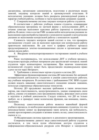 127
дисциплины, организации самоконтроля, подготовке к различным видам
занятий, текущему контролю знаний и промежуточной аттестации. В
методических указаниях должны быть раскрыты рекомендуемый режим и
характер учебной работы, особенно в части выполнения домашних заданий.
7. Совершенствование системы текущего контроля работы студентов.
В соответствии с рабочим учебным планом студенты, осваивающие
образовательные программы по заочной форме с использованием ДОТ, в
течение семестра выполняют курсовые работы (проекты) и контрольные
работы. В связи с этим в состав УМК должны войти методическиеуказания по
выполнению курсовой работы (проекта) с комплектом заданий и методические
указания по выполнению контрольной работы с комплектом заданий.
Сложность текущего контроля знаний состоит в том, что проверить
дистанционно студент сам ли выполнил курсовую или контрольную работу
практически невозможно. Но для этого в графике учебного процесса
предусматриваются зачетно-экзаменационные сессии и организация защит
данных видов работ.
8. Внедрение компьютеризированного тестирования знаний в учебном
процессе.
Ранее подчеркивалось, что использование ДОТ в учебном процессе,
модульная структура учебных материалов уже предполагают контроль знаний
студентов через компьютерное тестирование. При наличии технических
возможностей студенту может быть предоставлено индивидуальное право
сдачи тестов через Интернет».
9. Требования к личностным чертам студента в системе ДО.
Эффективное функционирование системы ДО невозможно без активной
познавательной деятельности студентов и умения самостоятельно работать
над учебным материалом. В соответствии с требованиями ГОС ВПО студент
должен владеть навыками самостоятельного овладения новыми знаниями,
используя современные образовательные технологии.
Поэтому ДО предъявляет высокие требования к таким личностным
чертам, как ответственность, целеустремленность, умение планировать свою
работу, умение отслеживать свое продвижение вперед, фиксируя свои успехи
и неуспехи в учебной деятельности. Следует отметить, что ДО не только
требует, но и тренирует такие психические функции, как внимание, память,
мышление.
Поскольку самостоятельная работа является важнейшей формой
учебного процесса, то необходимо акцентировать внимание студентов, что она
непосредственно влияет на формирование таких качеств, как мобильность,
умение прогнозировать ситуацию и активно влиять на нее, самостоятельность
оценок и т.д.
10.Модернизация системы курсового и дипломного проектирования.
Совершенствование данного вида самостоятельной работы студентов
достигается, в том числе путем обеспечения доступа студентов к
информационно-образовательным ресурсам сети Интернет и электронной
Copyright ОАО «ЦКБ «БИБКОМ» & ООО «Aгентство Kнига-Cервис»
 