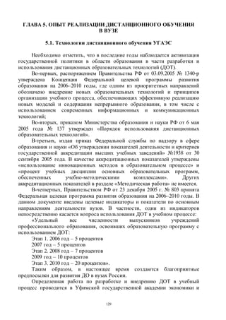 129
ГЛАВА 5. ОПЫТ РЕАЛИЗАЦИИ ДИСТАНЦИОННОГО ОБУЧЕНИЯ
В ВУЗЕ
5.1. Технологии дистанционного обучения УГАЭС
Необходимо отметить, что в последние годы наблюдается активизация
государственной политики в области образования в части разработки и
использования дистанционных образовательных технологий (ДОТ).
Во-первых, распоряжением Правительства РФ от 03.09.2005 № 1340-р
утверждена Концепция Федеральной целевой программы развития
образования на 2006–2010 годы, где одним из приоритетных направлений
обозначено внедрение новых образовательных технологий и принципов
организации учебного процесса, обеспечивающих эффективную реализацию
новых моделей и содержания непрерывного образования, в том числе с
использованием современных информационных и коммуникационных
технологий;
Во-вторых, приказом Министерства образования и науки РФ от 6 мая
2005 года № 137 утвержден «Порядок использования дистанционных
образовательных технологий».
В-третьих, издан приказ Федеральной службы по надзору в сфере
образования и науки «Об утверждении показателей деятельности и критериев
государственной аккредитации высших учебных заведений» №1938 от 30
сентября 2005 года. В качестве аккредитационных показателей утверждены
«использование инновационных методов в образовательном процессе» и
«процент учебных дисциплин основных образовательных программ,
обеспеченных учебно-методическими комплексами». Других
аккредитационных показателей в разделе «Методическая работа» не имеется.
В-четвертых, Правительством РФ от 23 декабря 2005 г. № 803 принята
Федеральная целевая программа развития образования на 2006–2010 годы. В
данном документе введены целевые индикаторы и показатели по основным
направлениям деятельности вузов. В частности, один из индикаторов
непосредственно касается вопроса использования ДОТ в учебном процессе:
«Удельный вес численности выпускников учреждений
профессионального образования, освоивших образовательную программу с
использованием ДОТ:
Этап 1. 2006 год – 5 процентов
2007 год – 5 процентов
Этап 2. 2008 год – 7 процентов
2009 год – 10 процентов
Этап 3. 2010 год – 20 процентов».
Таким образом, в настоящее время создаются благоприятные
предпосылки для развития ДО в вузах России.
Определенная работа по разработке и внедрению ДОТ в учебный
процесс проводится в Уфимской государственной академии экономики и
Copyright ОАО «ЦКБ «БИБКОМ» & ООО «Aгентство Kнига-Cервис»
 