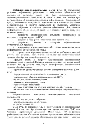 13
Информационно-образовательная среда вуза. В современных
условиях эффективное управление и обеспечение образовательной
деятельности возможно только на базе информационных и
телекоммуникационных технологий. В связи с этим для любого вуза
актуальной задачей является формирование информационно-образовательной
среды, позволяющей методически, технологически и технически обеспечить
образовательную и научную деятельность и реализовать управление
процессом обучения и контроля качества образования. Для создания
информационно-образовательной среды вузу предстоит решить следующие
основные задачи:
- разработка организационной структуры, направленной на
создание, поддержку и развитие ИОС;
- создание и поддержка образовательного портала вуза;
- разработка, создание и поддержка информационных
образовательных ресурсов;
- техническое и технологическое обеспечение функционирования
информационно-образовательной среды;
- организация научно-исследовательской и учебно-методической
работы по вопросам применения информационно-коммуникационных
технологий в образовательной деятельности.
Перейдем теперь к вопросу классификации инновационных
образовательных технологий. На основеанализа различных подходов кданной
проблеме мы предлагаем следующую классификацию инновационных
технологий в образовании:
-эффективно функционирующая система менеджмента качества (СМК)
вуза;
-информационно-коммуникационные технологии (ИКТ);
-дистанционные образовательные технологии (ДОТ);
-технологии электронного обучения;
-смешанные технологии обучения;
-педагогические технологии;
-тестовые технологии для контроля качества знаний студентов;
-технологии использования инновационныхметодов в образовательном
процессе;
-информационные технологии компьютеризации инженерной
деятельности;
-технология модульного обучения;
-трансферная технология обучения;
-и другие технологии.
СМК вуза. В последние годы в качестве одной из инновационных
технологий в системе образования принято считать введение СМК вуза.
Согласно нормативным документам Минобрнауки РФ эффективно
работающая система обеспечения качества предоставления образовательных
услуг, наличие которой является обязательным для всех стран — участниц
Copyright ОАО «ЦКБ «БИБКОМ» & ООО «Aгентство Kнига-Cервис»
 