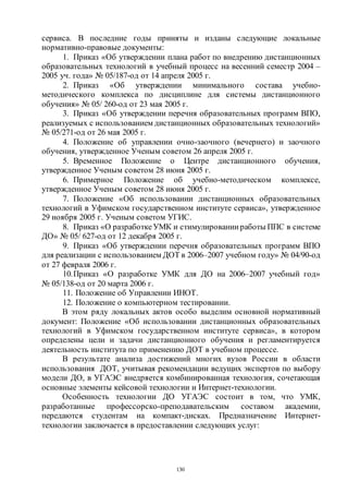 130
сервиса. В последние годы приняты и изданы следующие локальные
нормативно-правовые документы:
1. Приказ «Об утверждении плана работ по внедрению дистанционных
образовательных технологий в учебный процесс на весенний семестр 2004 –
2005 уч. года» № 05/187-од от 14 апреля 2005 г.
2. Приказ «Об утверждении минимального состава учебно-
методического комплекса по дисциплине для системы дистанционного
обучения» № 05/ 260-од от 23 мая 2005 г.
3. Приказ «Об утверждении перечня образовательных программ ВПО,
реализуемых с использованием дистанционных образовательных технологий»
№ 05/271-од от 26 мая 2005 г.
4. Положение об управлении очно-заочного (вечернего) и заочного
обучения, утвержденное Ученым советом 26 апреля 2005 г.
5. Временное Положение о Центре дистанционного обучения,
утвержденное Ученым советом 28 июня 2005 г.
6. Примерное Положение об учебно-методическом комплексе,
утвержденное Ученым советом 28 июня 2005 г.
7. Положение «Об использовании дистанционных образовательных
технологий в Уфимском государственном институте сервиса», утвержденное
29 ноября 2005 г. Ученым советом УГИС.
8. Приказ «О разработкеУМК и стимулировании работы ППС в системе
ДО» № 05/ 627-од от 12 декабря 2005 г.
9. Приказ «Об утверждении перечня образовательных программ ВПО
для реализации с использованием ДОТ в 2006–2007 учебном году» № 04/90-од
от 27 февраля 2006 г.
10.Приказ «О разработке УМК для ДО на 2006–2007 учебный год»
№ 05/138-од от 20 марта 2006 г.
11. Положение об Управлении ИНОТ.
12. Положение о компьютерном тестировании.
В этом ряду локальных актов особо выделим основной нормативный
документ: Положение «Об использовании дистанционных образовательных
технологий в Уфимском государственном институте сервиса», в котором
определены цели и задачи дистанционного обучения и регламентируется
деятельность института по применению ДОТ в учебном процессе.
В результате анализа достижений многих вузов России в области
использования ДОТ, учитывая рекомендации ведущих экспертов по выбору
модели ДО, в УГАЭС внедряется комбинированная технология, сочетающая
основные элементы кейсовой технологии и Интернет-технологии.
Особенность технологии ДО УГАЭС состоит в том, что УМК,
разработанные профессорско-преподавательским составом академии,
передаются студентам на компакт-дисках. Предназначение Интернет-
технологии заключается в предоставлении следующих услуг:
Copyright ОАО «ЦКБ «БИБКОМ» & ООО «Aгентство Kнига-Cервис»
 