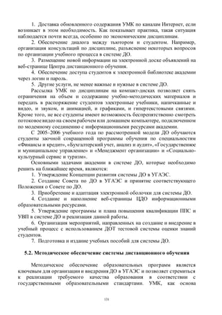 131
1. Доставка обновленного содержания УМК по каналам Интернет, если
возникает в этом необходимость. Как показывает практика, такая ситуация
наблюдается почти всегда, особенно по экономическим дисциплинам.
2. Обеспечение диалога между тьютором и студентом. Например,
организация консультаций по дисциплине, разъяснение некоторых вопросов
по организации учебного процесса в системе ДО.
3. Размещение новой информации на электронной доске объявлений на
веб-странице Центра дистанционного обучения.
4. Обеспечение доступа студентов к электронной библиотеке академии
через логин и пароль.
5. Другие услуги, не менее важные и нужные в системе ДО.
Рассылка УМК по дисциплинам на компакт-дисках позволяет снять
ограничения на объем и содержание учебно-методических материалов и
передать в распоряжение студентов электронные учебники, напичканные и
видео, и звуком, и анимацией, и графиками, и гипертекстовыми связями.
Кроме того, не все студенты имеют возможность беспрепятственно смотреть
потоковоевидео на своем рабочем или домашнем компьютере, подключенном
по модемному соединению с информационными ресурсами академии.
С 2005–2006 учебного года по рассмотренной модели ДО обучаются
студенты заочной сокращенной программы обучения по специальностям
«Финансы и кредит», «Бухгалтерский учет, анализ и аудит», «Государственное
и муниципальное управление» и «Менеджмент организации» и «Социально-
культурный сервис и туризм».
Основными задачами академии в системе ДО, которые необходимо
решить на ближайшее время, являются:
1. Утверждение Концепции развития системы ДО в УГАЭС.
2. Создание Совета по ДО в УГАЭС и принятие соответствующего
Положения о Совете по ДО.
3. Приобретение и адаптация электронной оболочки для системы ДО.
4. Создание и наполнение веб-страницы ЦДО информационными
образовательными ресурсами.
5. Утверждение программы и плана повышения квалификации ППС и
УВП в системе ДО и реализация данной работы.
6. Организация мероприятий, направленных на создание и внедрение в
учебный процесс с использованием ДОТ тестовой системы оценки знаний
студентов.
7. Подготовка и издание учебных пособий для системы ДО.
5.2. Методическое обеспечение системы дистанционного обучения
Методическое обеспечение образовательных программ является
ключевым для организации и внедрения ДО в УГАЭС и позволяет стремиться
к реализации требуемого качества образования в соответствии с
государственными образовательными стандартами. УМК, как основа
Copyright ОАО «ЦКБ «БИБКОМ» & ООО «Aгентство Kнига-Cервис»
 