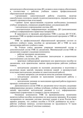 132
методическогообеспечения системы ДО, должен в свою очередь обеспечивать
в соответствии с рабочим учебным планом профессиональной
образовательной программы:
• организацию самостоятельной работы студентов, включая
самообучение, и контроль знаний студентов (самоконтроль, текущий контроль
знаний и промежуточная аттестация);
• тренинг путем предоставления студентам необходимых (основных)
учебных материалов, специально разработанных для реализации ДО;
• методическое сопровождение системы ДО;
• дополнительную информационную поддержку ДО (дополнительные
учебные и информационно-справочные материалы).
В зависимости от функций, реализуемых УМК в системе ДО УГАЭС,
различают УМК по профессиональной образовательной программе и УМК по
дисциплине.
УМК по профессиональной образовательной программе состоит из
рабочего учебного плана, пособия по организации ДО и УМК по всем
дисциплинам рабочего учебного плана.
На Ученом совете академии утвержден минимальный состав и
дополнительный состав УМК по дисциплине. Минимальный состав УМК по
дисциплине содержит следующие компоненты:
- рабочая программа дисциплины;
- учебное пособие по дисциплине (методически и дидактически
подготовленное для системы ДО);
- практикум (лабораторный практикум) или практическое пособие по
дисциплине, если практические занятия предусмотрены рабочим учебным
планом;
- методические указания по изучению дисциплины и подготовке к
различным видам занятий, текущему контролю знаний и промежуточной
аттестации (методические указания по самостоятельной работе);
- тестовые материалы для контроля качества усвоения материала;
- методические указания по выполнению контрольной работы с
комплектом заданий;
- методические указания по выполнению курсовой работы (курсового
проекта) с комплектом заданий.
Дополнительно в состав УМК по дисциплине могут входить следующие
информационные ресурсы: учебные (учебники, учебные пособия, конспекты
лекций, хрестоматии, методические указания и т.д.), информационно-
справочные (справочники и словари) и другие материалы.
Основным компонентом УМК по функциональному назначению
является учебное пособие, построенное по модульному принципу. В условиях
эксперимента по введению системы зачетных единиц в вузах России было
принято решение, что учебное пособие в УГАЭС разбивается на части –
рабочие учебники (юниты), соответствующие по трудоемкости 72 часам
рабочего учебного плана (2 зачетные единицы).
Copyright ОАО «ЦКБ «БИБКОМ» & ООО «Aгентство Kнига-Cервис»
 
