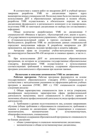 133
В соответствии с планом работ по внедрению ДОТ в учебный процесс
завершена разработка УМК по дисциплинам первого курса
вышеперечисленных специальностей. Посколькунами была поставлена задача
использования ДОТ в образовательных программах в полном объеме,
разработка УМК осуществлялась в обязательном порядке по всем
дисциплинам федерального и регионального компонент и не планировалась
подготовка УМК по некоторым дисциплинам по выбору (по согласованию с
кафедрами).
Общее количество разработанных УМК по дисциплинам 5
специальностей «Финансы и кредит», «Бухгалтерский учет, анализ и аудит»,
«Государственноеи муниципальное управление», «Менеджмент организации»
и «Социально-культурный сервис и туризм» составляет 760 единиц.
Необходимость разработки УМК по дисциплинам данных специальностей
определяет выпускающая кафедра. К разработке материалов для ДО
привлекаются, как правило, ведущие профессора и доценты кафедры.
Авторские права на созданные учебно-методические материалы
регламентируются Законом РФ «Об авторских и смежных правах», в части ст.
14.
При использовании ДОТ по дополнительным образовательным
программам, по которым не установлены государственные образовательные
стандарты, формирование УМК осуществляется с использованием
соответствующих требований к минимуму содержания образовательных
программ дополнительного образования при наличии таковых.
Назначение и описание компонентов УМК по дисциплине
Рабочая программа. Рабочая программа формируется на основе
государственного образовательного стандарта (ГОС) специальности в
соответствии с методическими указаниями по оформлению рабочих учебных
программ в академии (УГИС, 2005 г.). ГОС специальности содержит
следующие разделы:
1. Общая характеристика специальности (кем и когда утверждена;
квалификация выпускников; характеристика сферы профессиональной
деятельности выпускника; место специальности в области сервиса и
экономики; объекты профессиональной деятельности; виды профессиональной
деятельности).
2. Требования к уровню подготовленности лиц, успешно завершивших
обучение (общие требования к образованности специальности; требования к
знаниям и умениям по дисциплинам: общим гуманитарным и социально-
экономическим, математическим и естественнонаучным,
общепрофессиональным, специальным).
3. Минимум содержания образовательной программыпо специальности
по блокам дисциплин:
- общие гуманитарные и социально-экономические дисциплины;
- математические и общие естественнонаучные дисциплины;
Copyright ОАО «ЦКБ «БИБКОМ» & ООО «Aгентство Kнига-Cервис»
 