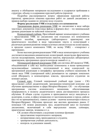 136
анализу и обобщению материалов исследования и содержатся требования к
структуре, объему и содержанию курсовой работы (проекта).
Подробно рассматривается вопрос оформления курсовой работы
(проекта), приводится тематика курсовых работ по данной дисциплине и
правила выбора задания по личному коду студента.
Формы реализации УМК и отдельных его компонентов
Традиционная форма реализации УМК по дисциплине в виде набора
текстовых документов (текстовые файлы в формате doc) – это минимальный
уровень реализации по кейсовой технологии.
Компьютерный учебник. Простейший вариант компьютерного учебника
– представление УМК по дисциплине или отдельных его компонентов
(учебного пособия, практикума (лабораторного практикума) или
практического пособия) в виде чередования текста и иллюстраций с
различным уровнем развития гиперссылочныхсвязок (только на иллюстрации,
в пределах одного компонента УМК, по всему УМК) – «гипертекст с
картинками».
Более высокиеуровни реализации УМК в виде компьютерного учебника
достигаются введением динамических иллюстраций, видео/аудио фрагментов,
систем моделирования, математических пакетов, виртуальных лабораторных
практикумов, программных средств контроля знаний и т.д.
Оптимальной формой реализации УМК для системы ДО является УМК,
объединяющий в себе все необходимые компоненты и выше приведенные
мультимедийные элементы, изготовленный в виде однородной по
программной реализации и интерфейсу программы учебного назначения. В
таком виде УМК (электронный кейс) размещается на серверах локальных
сетей (Интранет), в компьютерных классах, предлагается студентам на
компакт-дисках.
Сетевой курс. Сетевой электронный учебный курс (далее – СК)
представляет собой дидактический, программно-технический комплекс для
обучения преимущественно в сфере Интернет/Интранет. СК – это обучающая
программная система комплексного назначения, обеспечивающая
непрерывность и полноту дидактического цикла дистанционного процесса
обучения. В общем случае студенты и преподаватели могут находиться в
аудитории, в доме, в офисе независимо от местонахождения в городе, районе
(все это не принципиально), главное условие – наличие компьютера и выход в
Интернет/Интранет. Обучение проходит вне жестких временных рамок. С
помощью СК можно реализовать весь дидактический цикл по изучению
дисциплины, включающий в себя виртуальные лекции, семинары,
практические занятия, экзамены и т.д.
СК должен обеспечивать следующие основные функции:
- представление теоретического материала;
- интерактивная связь преподавателя и студента;
- тренировочная учебная деятельность;
- контроль за усвоением знаний;
Copyright ОАО «ЦКБ «БИБКОМ» & ООО «Aгентство Kнига-Cервис»
 