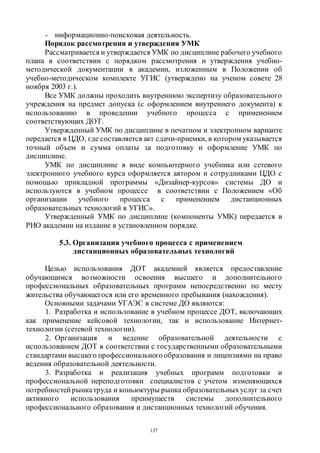 137
- информационно-поисковая деятельность.
Порядок рассмотрения и утверждения УМК
Рассматривается и утверждается УМК по дисциплине рабочего учебного
плана в соответствии с порядком рассмотрения и утверждения учебно-
методической документации в академии, изложенным в Положении об
учебно-методическом комплекте УГИС (утверждено на ученом совете 28
ноября 2003 г.).
Все УМК должны проходить внутреннюю экспертизу образовательного
учреждения на предмет допуска (с оформлением внутреннего документа) к
использованию в проведении учебного процесса с применением
соответствующих ДОТ.
Утвержденный УМК по дисциплине в печатном и электронном варианте
передается в ЦДО, где составляется акт сдачи-приемки, в котором указывается
точный объем и сумма оплаты за подготовку и оформление УМК по
дисциплине.
УМК по дисциплине в виде компьютерного учебника или сетевого
электронного учебного курса оформляется автором и сотрудниками ЦДО с
помощью прикладной программы «Дизайнер-курсов» системы ДО и
используются в учебном процессе в соответствии с Положением «Об
организации учебного процесса с применением дистанционных
образовательных технологий в УГИС».
Утвержденный УМК по дисциплине (компоненты УМК) передается в
РИО академии на издание в установленном порядке.
5.3. Организация учебного процесса с применением
дистанционных образовательных технологий
Целью использования ДОТ академией является предоставление
обучающимся возможности освоения высшего и дополнительного
профессиональных образовательных программ непосредственно по месту
жительства обучающегося или его временного пребывания (нахождения).
Основными задачами УГАЭС в системе ДО являются:
1. Разработка и использование в учебном процессе ДОТ, включающих
как применение кейсовой технологии, так и использование Интернет-
технологии (сетевой технологии).
2. Организация и ведение образовательной деятельности с
использованием ДОТ в соответствии с государственными образовательными
стандартами высшего профессиональногообразования и лицензиями на право
ведения образовательной деятельности.
3. Разработка и реализация учебных программ подготовки и
профессиональной переподготовки специалистов с учетом изменяющихся
потребностей рынкатруда и коньюктуры рынка образовательных услуг за счет
активного использования преимуществ системы дополнительного
профессионального образования и дистанционных технологий обучения.
Copyright ОАО «ЦКБ «БИБКОМ» & ООО «Aгентство Kнига-Cервис»
 