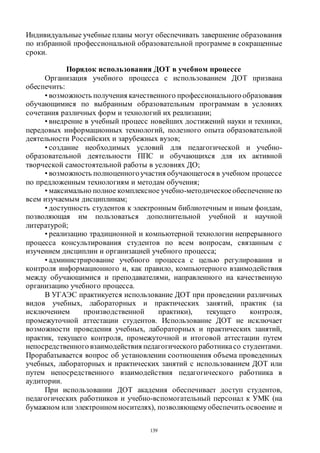 139
Индивидуальные учебные планы могут обеспечивать завершение образования
по избранной профессиональной образовательной программе в сокращенные
сроки.
Порядок использования ДОТ в учебном процессе
Организация учебного процесса с использованием ДОТ призвана
обеспечить:
• возможность получения качественного профессиональногообразования
обучающимися по выбранным образовательным программам в условиях
сочетания различных форм и технологий их реализации;
• внедрение в учебный процесс новейших достижений науки и техники,
передовых информационных технологий, полезного опыта образовательной
деятельности Российских и зарубежных вузов;
• создание необходимых условий для педагогической и учебно-
образовательной деятельности ППС и обучающихся для их активной
творческой самостоятельной работы в условиях ДО;
• возможность полноценногоучастия обучающегося в учебном процессе
по предложенным технологиям и методам обучения;
• максимально полное комплексное учебно-методическоеобеспечениепо
всем изучаемым дисциплинам;
• доступность студентов к электронным библиотечным и иным фондам,
позволяющая им пользоваться дополнительной учебной и научной
литературой;
• реализацию традиционной и компьютерной технологии непрерывного
процесса консультирования студентов по всем вопросам, связанным с
изучением дисциплин и организацией учебного процесса;
• администрирование учебного процесса с целью регулирования и
контроля информационного и, как правило, компьютерного взаимодействия
между обучающимися и преподавателями, направленного на качественную
организацию учебного процесса.
В УГАЭС практикуется использование ДОТ при проведении различных
видов учебных, лабораторных и практических занятий, практик (за
исключением производственной практики), текущего контроля,
промежуточной аттестации студентов. Использование ДОТ не исключает
возможности проведения учебных, лабораторных и практических занятий,
практик, текущего контроля, промежуточной и итоговой аттестации путем
непосредственного взаимодействия педагогического работникасо студентами.
Прорабатывается вопрос об установлении соотношения объема проведенных
учебных, лабораторных и практических занятий с использованием ДОТ или
путем непосредственного взаимодействия педагогического работника в
аудитории.
При использовании ДОТ академия обеспечивает доступ студентов,
педагогических работников и учебно-вспомогательный персонал к УМК (на
бумажном или электронном носителях), позволяющемуобеспечить освоение и
Copyright ОАО «ЦКБ «БИБКОМ» & ООО «Aгентство Kнига-Cервис»
 