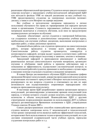 140
реализацию образовательной программы. Студенты в начале каждого осеннего
семестра получают у заведующего учебно-методической лабораторией ЦДО
или методиста филиала УМК по каждой дисциплине на весь учебный год.
УМК предоставляются студентам на электронных носителях (компакт-
дисках), а также в сети Интернет на сервере академии.
Все учебные и методические материалы передаются в личное
пользование обучаемого без права их тиражирования или передачи третьим
лицам и организациям. Стоимость передаваемых учебных и методических
материалов включается в стоимость обучения, если иное не предусмотрено
индивидуальным договором на обучение.
Академия обеспечивает доступ студентов к электронной библиотеке,
где содержатся основные и дополнительные электронные учебные курсы,
необходимые для изучения учебных дисциплин, выполнения контрольных и
курсовых работ, а также дипломных проектов.
Основной объем работы для студентов приходится на самостоятельную
работу, которая проводится в течение всего времени обучения.
Самостоятельная работа студентов организуется, планируется и
контролируется кафедрой, которая выдает задания в соответствии с рабочим
учебным планом, контролирует подготовку к занятиям, зачетам и экзаменам.
Заведующий кафедрой и преподаватели рекомендуют о наиболее
рациональных методах самостоятельного изучения материалов, организуют
изучение и обобщение такой работы и принятие действенных мер к
повышению ее эффективности, осуществляют систематический контроль за
самостоятельной работой студентов, принимаютв необходимых случаях меры
к оказанию помощи отдельным студентам в овладении материалов.
В планах Центра дистанционного обучения (ЦДО) составление графика
проведения Интернет-консультаций, дежурства преподавателей-консультантов
и организация постоянного присутствия в Интернет методиста-консультанта,
реагирующего на все вопросы студентов и отвечающего на них по мере
возможности или осуществляющего оперативную переадресацию этих
вопросов преподавателю-консультанту.
В настоящее время ЦДО разрабатывает правила организации процесса
консультаций, регламентирующие установление времени консультаций (или
периода, в течение которого студент должен получить ответ преподавателя),
количества и объема консультаций. Взаимодействие ЦДО с другими
структурными подразделениями академии по использованию ДОТ в учебном
процессе регламентируется Временным положением о ЦДО, утвержденным
Ученым советом 28 июня 2005 г.
Самым распространенным способом взаимодействия преподавателя и
студента является электронная почта. С экономической и технологической
точки зрения электронная почта является наиболее эффективной технологией,
которая может быть использованане только в процессеконсультаций, но и для
доставки измененной содержательной части учебных курсов, пересылки
студентами контрольных работ и т.д.
Copyright ОАО «ЦКБ «БИБКОМ» & ООО «Aгентство Kнига-Cервис»
 