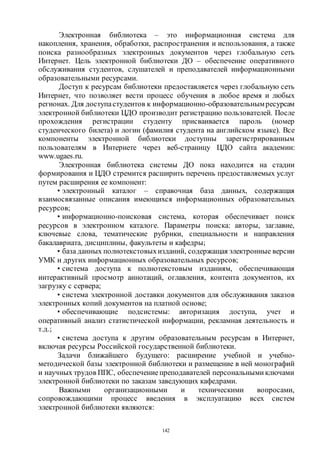 142
Электронная библиотека – это информационная система для
накопления, хранения, обработки, распространения и использования, а также
поиска разнообразных электронных документов через глобальную сеть
Интернет. Цель электронной библиотеки ДО – обеспечение оперативного
обслуживания студентов, слушателей и преподавателей информационными
образовательными ресурсами.
Доступ к ресурсам библиотеки предоставляется через глобальную сеть
Интернет, что позволяет вести процесс обучения в любое время и любых
регионах. Для доступастудентов к информационно-образовательнымресурсам
электронной библиотеки ЦДО производит регистрацию пользователей. После
прохождения регистрации студенту присваивается пароль (номер
студенческого билета) и логин (фамилия студента на английском языке). Все
компоненты электронной библиотеки доступны зарегистрированным
пользователям в Интернете через веб-страницу ЦДО сайта академии:
www.ugaes.ru.
Электронная библиотека системы ДО пока находится на стадии
формирования и ЦДО стремится расширить перечень предоставляемых услуг
путем расширения ее компонент:
• электронный каталог – справочная база данных, содержащая
взаимосвязанные описания имеющихся информационных образовательных
ресурсов;
• информационно-поисковая система, которая обеспечивает поиск
ресурсов в электронном каталоге. Параметры поиска: авторы, заглавие,
ключевые слова, тематические рубрики, специальности и направления
бакалавриата, дисциплины, факультеты и кафедры;
• база данных полнотекстовыхизданий, содержащая электронные версии
УМК и других информационных образовательных ресурсов;
• система доступа к полнотекстовым изданиям, обеспечивающая
интерактивный просмотр аннотаций, оглавления, контента документов, их
загрузку с сервера;
• система электронной доставки документов для обслуживания заказов
электронных копий документов на платной основе;
• обеспечивающие подсистемы: авторизация доступа, учет и
оперативный анализ статистической информации, рекламная деятельность и
т.д.;
• система доступа к другим образовательным ресурсам в Интернет,
включая ресурсы Российской государственной библиотеки.
Задачи ближайшего будущего: расширение учебной и учебно-
методической базы электронной библиотеки и размещение в ней монографий
и научных трудов ППС, обеспечениепреподавателей персональными ключами
электронной библиотеки по заказам заведующих кафедрами.
Важными организационными и техническими вопросами,
сопровождающими процесс введения в эксплуатацию всех систем
электронной библиотеки являются:
Copyright ОАО «ЦКБ «БИБКОМ» & ООО «Aгентство Kнига-Cервис»
 