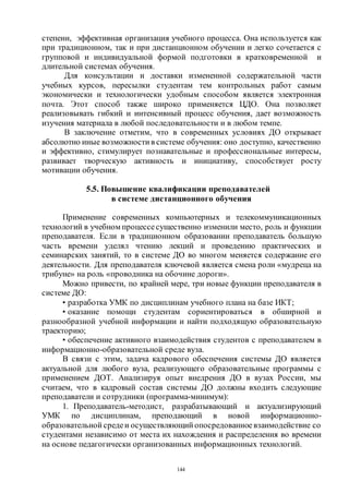144
степени, эффективная организация учебного процесса. Она используется как
при традиционном, так и при дистанционном обучении и легко сочетается с
групповой и индивидуальной формой подготовки в кратковременной и
длительной системах обучения.
Для консультации и доставки измененной содержательной части
учебных курсов, пересылки студентам тем контрольных работ самым
экономически и технологически удобным способом является электронная
почта. Этот способ также широко применяется ЦДО. Она позволяет
реализовывать гибкий и интенсивный процесс обучения, дает возможность
изучения материала в любой последовательности и в любом темпе.
В заключение отметим, что в современных условиях ДО открывает
абсолютно иные возможности в системе обучения: оно доступно, качественно
и эффективно, стимулирует познавательные и профессиональные интересы,
развивает творческую активность и инициативу, способствует росту
мотивации обучения.
5.5. Повышение квалификации преподавателей
в системе дистанционного обучения
Применение современных компьютерных и телекоммуникационных
технологий в учебном процессесущественно изменили место, роль и функции
преподавателя. Если в традиционном образовании преподаватель большую
часть времени уделял чтению лекций и проведению практических и
семинарских занятий, то в системе ДО во многом меняется содержание его
деятельности. Для преподавателя ключевой является смена роли «мудреца на
трибуне» на роль «проводника на обочине дороги».
Можно привести, по крайней мере, три новые функции преподавателя в
системе ДО:
• разработка УМК по дисциплинам учебного плана на базе ИКТ;
• оказание помощи студентам сориентироваться в обширной и
разнообразной учебной информации и найти подходящую образовательную
траекторию;
• обеспечение активного взаимодействия студентов с преподавателем в
информационно-образовательной среде вуза.
В связи с этим, задача кадрового обеспечения системы ДО является
актуальной для любого вуза, реализующего образовательные программы с
применением ДОТ. Анализируя опыт внедрения ДО в вузах России, мы
считаем, что в кадровый состав системы ДО должны входить следующие
преподаватели и сотрудники (программа-минимум):
1. Преподаватель-методист, разрабатывающий и актуализирующий
УМК по дисциплинам, преподающий в новой информационно-
образовательной средеи осуществляющий опосредованное взаимодействие со
студентами независимо от места их нахождения и распределения во времени
на основе педагогически организованных информационных технологий.
Copyright ОАО «ЦКБ «БИБКОМ» & ООО «Aгентство Kнига-Cервис»
 
