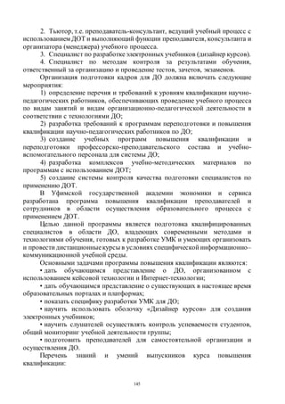 145
2. Тьютор, т.е. преподаватель-консультант, ведущий учебный процесс с
использованием ДОТ и выполняющий функции преподавателя, консультанта и
организатора (менеджера) учебного процесса.
3. Специалист по разработкеэлектронных учебников (дизайнер курсов).
4. Специалист по методам контроля за результатами обучения,
ответственный за организацию и проведение тестов, зачетов, экзаменов.
Организация подготовки кадров для ДО должна включать следующие
мероприятия:
1) определение перечня и требований к уровням квалификации научно-
педагогических работников, обеспечивающих проведение учебного процесса
по видам занятий и видам организационно-педагогической деятельности в
соответствии с технологиями ДО;
2) разработка требований к программам переподготовки и повышения
квалификации научно-педагогических работников по ДО;
3) создание учебных программ повышения квалификации и
переподготовки профессорско-преподавательского состава и учебно-
вспомогательного персонала для системы ДО;
4) разработка комплексов учебно-методических материалов по
программам с использованием ДОТ;
5) создание системы контроля качества подготовки специалистов по
применению ДОТ.
В Уфимской государственной академии экономики и сервиса
разработана программа повышения квалификации преподавателей и
сотрудников в области осуществления образовательного процесса с
применением ДОТ.
Целью данной программы является подготовка квалифицированных
специалистов в области ДО, владеющих современными методами и
технологиями обучения, готовых к разработке УМК и умеющих организовать
и провести дистанционныекурсы в условиях специфической информационно–
коммуникационной учебной среды.
Основными задачами программы повышения квалификации являются:
• дать обучающимся представление о ДО, организованном с
использованием кейсовой технологии и Интернет-технологии;
• дать обучающимся представление о существующих в настоящее время
образовательных порталах и платформах;
• показать специфику разработки УМК для ДО;
• научить использовать оболочку «Дизайнер курсов» для создания
электронных учебников;
• научить слушателей осуществлять контроль успеваемости студентов,
общий мониторинг учебной деятельности группы;
• подготовить преподавателей для самостоятельной организации и
осуществления ДО.
Перечень знаний и умений выпускников курса повышения
квалификации:
Copyright ОАО «ЦКБ «БИБКОМ» & ООО «Aгентство Kнига-Cервис»
 