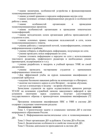 146
• знание назначения, особенностей устройства и функционирования
телекоммуникационной сети;
• знание условий хранения и передачи информации внутри сети;
• знание основных сетевых информационных ресурсов и особенностей
работы с ними;
• знание особенностей организации и проведения
телекоммуникационных проектов;
• знание особенностей организации и проведения тематических
телеконференций;
• знание методических основ организации работы преподавателей и
студентов в сети;
• знание основных правил поведения пользователей в сети, основ
телекоммуникационного этикета;
• умение работать с электронной почтой, телеконференциями, сетевыми
информационными службами;
• умение отбирать и обрабатывать информацию, полученную по сети;
• умение проводить поиск информации по сети;
• умение готовить информацию к передаче по сети с использованием
текстового редактора, графического редактора и необходимых утилит
(архиваторов, кодировщиков и т.п.);
• умение разработать и внедрить в учебный процесс УМК по своей
дисциплине;
• умение проводить тестирование студентов с применением
информационных технологий.
• Для эффективной учебы на курсах повышения квалификации от
слушателей требуется:
• владение базовыми навыками работы на компьютере и в Интернет;
• наличие постоянного адреса в сети Интернет – на время обучения;
• доступ к компьютеру и модему – на время обучения.
Зачисление слушателя на курсы осуществляется приказом ректора
УГАЭС на основании служебной записки заведующего кафедрой и при
успешном окончании курса слушатель получает удостоверение
государственного образца о краткосрочном повышении квалификации (72
часа).
Программа повышения квалификации ППС и УВП в системе ДО
содержит следующие тематические разделы:
Лекционные занятия:
Тема 1. Стратегические задачи и социальное значение ДО в системе
непрерывного образования России.
Тема 2. Информационно-вычислительные сети и телекоммуникации в
ДО.
Тема 3. Опыт организации ДО за рубежом. Система ДО в России.
Тема 4. Дидактические особенности и свойства технологий ДО.
Тема 5. Основы деятельности преподавателя в системе ДО.
Copyright ОАО «ЦКБ «БИБКОМ» & ООО «Aгентство Kнига-Cервис»
 