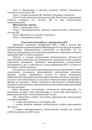 147
Тема 6. Организация и средства контроля учебной деятельности
студентов в технологиях ДО.
Тема 7. Сетевая поддержка ДО. Интернет и Интранет-технологии.
Тема 8. Учебно-методическиекомплексы ДО. Подготовка и организация
учебного материала для системы ДО на базе компьютерных
телекоммуникаций
Практические занятия:
Тема 1. Электронная почта.
Тема 2. Инструментальные средства технологического обеспечения
системы ДО.
Тема 3. Практикум по созданию гипертекста.
Тема 4. Электронный учебник.
Самостоятельная работа с применением ДОТ
Программа повышения квалификации ППС и УВП в системе ДО,
разработанная на основании приказа Минобрнауки России «Об использовании
дистанционных образовательных технологий» от 06.05.2005г. № 137
обеспечит качественную подготовку преподавателей и сотрудников в области
применения ДОТ в учебном процессе.
Порядок и условия распределения функциональных обязанностей
педагогических работников регламентируются локальными актами академии
(трудовыми договорами, приказами, распоряжениями, должностными
инструкциями и др.) в зависимости от вида применяемой ДОТ и степени их
сочетания в учебном процессе.
Оптимальное количество преподавателей (штатное расписание), а также
соотношение численности преподавателей, выполняющих различные
функции, должно определяться, исходя из уровня реализуемых
образовательныхпрограмм,методики образовательного процесса, структуры и
удельного веса обучающихся по отдельным образовательным программам и
формам их освоения в общей численности, регионального распределения
численности обучающихся, динамики регионального развития распределенной
системы академии.
Нами проведено исследование деятельности преподавателей, по
результатам которого даны рекомендации по подготовке преподавателя к
реализации обучения с использованием ДОТ в вузе.
Для определения степени подготовки преподавателей использованы
следующие критерии:
 степень положительного отношения к ДО;
 степень владения знаниями, необходимыми в работе преподавателя
ДО в вузе;
 степень сформированности педагогических умений для ведения
учебного процесса по ДОТ в вузе.
Copyright ОАО «ЦКБ «БИБКОМ» & ООО «Aгентство Kнига-Cервис»
 