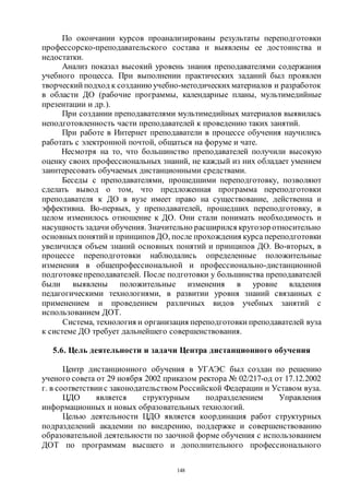 148
По окончании курсов проанализированы результаты переподготовки
профессорско-преподавательского состава и выявлены ее достоинства и
недостатки.
Анализ показал высокий уровень знания преподавателями содержания
учебного процесса. При выполнении практических заданий был проявлен
творческий подход к созданию учебно-методическихматериалов и разработок
в области ДО (рабочие программы, календарные планы, мультимедийные
презентации и др.).
При создании преподавателями мультимедийных материалов выявилась
неподготовленность части преподавателей к проведению таких занятий.
При работе в Интернет преподаватели в процессе обучения научились
работать с электронной почтой, общаться на форуме и чате.
Несмотря на то, что большинство преподавателей получили высокую
оценку своих профессиональных знаний, не каждый из них обладает умением
заинтересовать обучаемых дистанционными средствами.
Беседы с преподавателями, прошедшими переподготовку, позволяют
сделать вывод о том, что предложенная программа переподготовки
преподавателя к ДО в вузе имеет право на существование, действенна и
эффективна. Во-первых, у преподавателей, прошедших переподготовку, в
целом изменилось отношение к ДО. Они стали понимать необходимость и
насущность задачи обучения. Значительно расширился кругозоротносительно
основныхпонятий и принципов ДО, после прохождения курса переподготовки
увеличился объем знаний основных понятий и принципов ДО. Во-вторых, в
процессе переподготовки наблюдались определенные положительные
изменения в общепрофессиональной и профессионально-дистанционной
подготовкепреподавателей. После подготовки у большинства преподавателей
были выявлены положительные изменения в уровне владения
педагогическими технологиями, в развитии уровня знаний связанных с
применением и проведением различных видов учебных занятий с
использованием ДОТ.
Система, технология и организация переподготовки преподавателей вуза
к системе ДО требует дальнейшего совершенствования.
5.6. Цель деятельности и задачи Центра дистанционного обучения
Центр дистанционного обучения в УГАЭС был создан по решению
ученого совета от 29 ноября 2002 приказом ректора № 02/217-од от 17.12.2002
г. в соответствии с законодательством Российской Федерации и Уставом вуза.
ЦДО является структурным подразделением Управления
информационных и новых образовательных технологий.
Целью деятельности ЦДО является координация работ структурных
подразделений академии по внедрению, поддержке и совершенствованию
образовательной деятельности по заочной форме обучения с использованием
ДОТ по программам высшего и дополнительного профессионального
Copyright ОАО «ЦКБ «БИБКОМ» & ООО «Aгентство Kнига-Cервис»
 