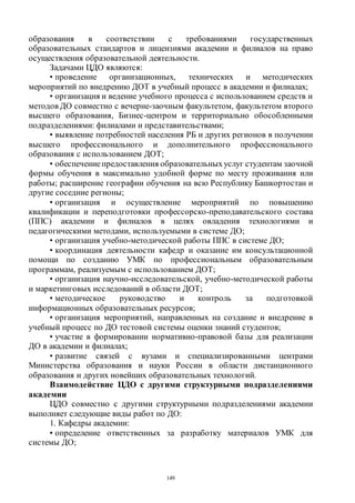 149
образования в соответствии с требованиями государственных
образовательных стандартов и лицензиями академии и филиалов на право
осуществления образовательной деятельности.
Задачами ЦДО являются:
• проведение организационных, технических и методических
мероприятий по внедрению ДОТ в учебный процесс в академии и филиалах;
• организация и ведение учебного процесса с использованием средств и
методов ДО совместно с вечерне-заочным факультетом, факультетом второго
высшего образования, Бизнес-центром и территориально обособленными
подразделениями: филиалами и представительствами;
• выявление потребностей населения РБ и других регионов в получении
высшего профессионального и дополнительного профессионального
образования с использованием ДОТ;
• обеспечениепредоставления образовательныхуслуг студентам заочной
формы обучения в максимально удобной форме по месту проживания или
работы; расширение географии обучения на всю Республику Башкортостан и
другие соседние регионы;
• организация и осуществление мероприятий по повышению
квалификации и переподготовки профессорско-преподавательского состава
(ППС) академии и филиалов в целях овладения технологиями и
педагогическими методами, используемыми в системе ДО;
• организация учебно-методической работы ППС в системе ДО;
• координация деятельности кафедр и оказание им консультационной
помощи по созданию УМК по профессиональным образовательным
программам, реализуемым с использованием ДОТ;
• организация научно-исследовательской, учебно-методической работы
и маркетинговых исследований в области ДОТ;
• методическое руководство и контроль за подготовкой
информационных образовательных ресурсов;
• организация мероприятий, направленных на создание и внедрение в
учебный процесс по ДО тестовой системы оценки знаний студентов;
• участие в формировании нормативно-правовой базы для реализации
ДО в академии и филиалах;
• развитие связей с вузами и специализированными центрами
Министерства образования и науки России в области дистанционного
образования и других новейших образовательных технологий.
Взаимодействие ЦДО с другими структурными подразделениями
академии
ЦДО совместно с другими структурными подразделениями академии
выполняет следующие виды работ по ДО:
1. Кафедры академии:
• определение ответственных за разработку материалов УМК для
системы ДО;
Copyright ОАО «ЦКБ «БИБКОМ» & ООО «Aгентство Kнига-Cервис»
 