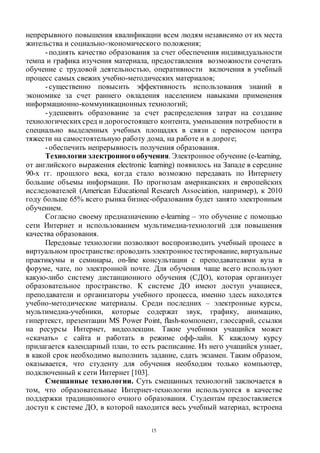 15
непрерывного повышения квалификации всем людям независимо от их места
жительства и социально-экономического положения;
-поднять качество образования за счет обеспечения индивидуальности
темпа и графика изучения материала, предоставления возможности сочетать
обучение с трудовой деятельностью, оперативности включения в учебный
процесс самых свежих учебно-методических материалов;
-существенно повысить эффективность использования знаний в
экономике за счет раннего овладения населением навыками применения
информационно-коммуникационных технологий;
-удешевить образование за счет распределения затрат на создание
технологическихсред и дорогостоящего контента, уменьшения потребности в
специально выделенных учебных площадях в связи с переносом центра
тяжести на самостоятельную работу дома, на работе и в дороге;
-обеспечить непрерывность получения образования.
Технологии электронногообучения. Электронное обучение (e-learning,
от английского выражения electronic learning) появилось на Западе в середине
90-х гг. прошлого века, когда стало возможно передавать по Интернету
большие объемы информации. По прогнозам американских и европейских
исследователей (American Educational Research Association, например), к 2010
году больше 65% всего рынка бизнес-образования будет занято электронным
обучением.
Согласно своему предназначению e-learning – это обучение с помощью
сети Интернет и использованием мультимедиа-технологий для повышения
качества образования.
Передовые технологии позволяют воспроизводить учебный процесс в
виртуальном пространстве:проводить электронноетестирование, виртуальные
практикумы и семинары, on-line консультации с преподавателями вуза в
форуме, чате, по электронной почте. Для обучения чаще всего используют
какую-либо систему дистанционного обучения (СДО), которая организует
образовательное пространство. К системе ДО имеют доступ учащиеся,
преподаватели и организаторы учебного процесса, именно здесь находятся
учебно-методические материалы. Среди последних – электронные курсы,
мультимедиа-учебники, которые содержат звук, графику, анимацию,
гипертекст, презентации MS Power Point, flash-компонент, глоссарий, ссылки
на ресурсы Интернет, видеолекции. Такие учебники учащийся может
«скачать» с сайта и работать в режиме офф-лайн. К каждому курсу
прилагается календарный план, то есть расписание. Из него учащийся узнает,
в какой срок необходимо выполнить задание, сдать экзамен. Таким образом,
оказывается, что студенту для обучения необходим только компьютер,
подключенный к сети Интернет [103].
Смешанные технологии. Суть смешанных технологий заключается в
том, что образовательные Интернет-технологии используются в качестве
поддержки традиционного очного образования. Студентам предоставляется
доступ к системе ДО, в которой находится весь учебный материал, встроена
Copyright ОАО «ЦКБ «БИБКОМ» & ООО «Aгентство Kнига-Cервис»
 