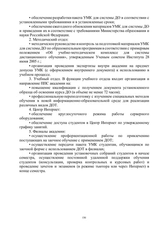 150
• обеспечениеразработки пакета УМК для системы ДО в соответствии с
установленными требованиями и в установленные сроки;
• обеспечениеежегодного обновления материалов УМК для системы ДО
и приведения их в соответствие с требованиями Министерства образования и
науки Российской Федерации.
2. Методический отдел:
• методическоеруководство и контроль за подготовкой материалов УМК
для системы ДО по образовательным программам в соответствии с примерным
положением «Об учебно-методическом комплексе для системы
дистанционного обучения», утвержденным Ученым советом Института 28
июня 2005 г.;
• организация проведения экспертизы внутри академии на предмет
допуска УМК (с оформлением внутреннего документа) к использованию в
учебном процессе.
3. Учебный отдел. В функции учебного отдела входит организация и
направление ППС академии на:
• повышение квалификации с получением документа установленного
образца об освоении курса ДО (в объеме не менее 72 часов);
• профессиональную переподготовку с изучением специальных методов
обучения в новой информационно-образовательной среде для реализации
различных видов ДОТ.
4. Центр Интернет:
• обеспечение круглосуточного режима работы серверного
оборудования;
• обеспечение доступа студентов в Центр Интернет по утвержденному
графику занятий.
5. Филиалы академии:
• осуществление профориентационной работы по привлечению
поступающих на заочное обучение с применением ДОТ;
• осуществление передачи пакета УМК студентам, обучающимся по
заочной форме с использованием ДОТ в филиалах;
• организация проведения установочных собраний студентов в начале
семестра, осуществление постоянной удаленной поддержки обучения
студентов (консультации, проверка контрольных и курсовых работ) и
проведение зачетов и экзаменов (в режиме тьютора или через Интернет) в
конце семестра.
Copyright ОАО «ЦКБ «БИБКОМ» & ООО «Aгентство Kнига-Cервис»
 