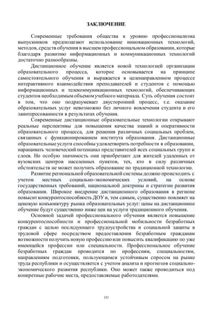 151
ЗАКЛЮЧЕНИЕ
Современные требования общества к уровню профессионализма
выпускников предполагают использование инновационных технологий,
методов, средств обучения в высшем профессиональном образовании, которые
благодаря развитию информационных и коммуникационных технологий
достаточно разнообразны.
Дистанционное обучение является новой технологией организации
образовательного процесса, которое основывается на принципе
самостоятельного обучения и выражается в целенаправленном процессе
интерактивного взаимодействия преподавателей и студентов с помощью
информационных и телекоммуникационных технологий, обеспечивающих
студентов необходимым объемомучебного материала. Суть обучения состоит
в том, что оно подразумевает двусторонний процесс, т.е. оказание
образовательных услуг невозможно без личного вовлечения студента и его
заинтересованности в результатах обучения.
Современные дистанционные образовательные технологии открывают
реальные перспективы для повышения качества знаний и оперативности
образовательного процесса, для решения различных социальных проблем,
связанных с функционированием института образования. Дистанционные
образовательныеуслуги способны удовлетворить потребности в образовании,
наращивать человеческий потенциал представителей всех социальных групп и
слоев. Но особую значимость они приобретают для жителей удаленных от
вузовских центров населенных пунктов, тех, кто в силу различных
обстоятельств не может получить образование по традиционной технологии.
Развитие региональной образовательной системы должно происходить с
учетом местных социально-экономических условий, на основе
государственных требований, национальной доктрины и стратегии развития
образования. Широкое внедрение дистанционного образования в регионе
повысит конкурентоспособность ДОУи, тем самым, существенно повлияет на
ценовую конъюнктуру рынка образовательных услуг: цены на дистанционное
обучение будут существенно ниже цен на услуги традиционного обучения.
Основной задачей профессионального обучения является повышение
конкурентоспособности и профессиональной мобильности безработных
граждан с целью последующего трудоустройства и социальной защиты в
трудовой сфере посредством предоставления безработным гражданам
возможности получить новую профессию или повысить квалификацию по уже
имеющейся профессии или специальности. Профессиональное обучение
безработных граждан проводится по профессиям, специальностям,
направлениям подготовки, пользующимся устойчивым спросом на рынке
труда республики и осуществляется с учетом анализа и прогнозов социально-
экономического развития республики. Оно может также проводиться под
конкретные рабочие места, предоставляемые работодателями.
Copyright ОАО «ЦКБ «БИБКОМ» & ООО «Aгентство Kнига-Cервис»
 