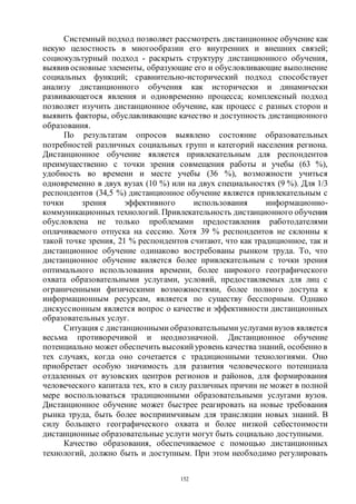152
Системный подход позволяет рассмотреть дистанционное обучение как
некую целостность в многообразии его внутренних и внешних связей;
социокультурный подход - раскрыть структуру дистанционного обучения,
выявив основные элементы, образующие его и обусловливающие выполнение
социальных функций; сравнительно-исторический подход способствует
анализу дистанционного обучения как исторически и динамически
развивающегося явления и одновременно процесса; комплексный подход
позволяет изучить дистанционное обучение, как процесс с разных сторон и
выявить факторы, обуславливающие качество и доступность дистанционного
образования.
По результатам опросов выявлено состояние образовательных
потребностей различных социальных групп и категорий населения региона.
Дистанционное обучение является привлекательным для респондентов
преимущественно с точки зрения совмещения работы и учебы (63 %),
удобность во времени и месте учебы (36 %), возможности учиться
одновременно в двух вузах (10 %) или на двух специальностях (9 %). Для 1/3
респондентов (34,5 %) дистанционное обучение является привлекательным с
точки зрения эффективного использования информационно-
коммуникационных технологий. Привлекательность дистанционного обучения
обусловлена не только проблемами предоставления работодателями
оплачиваемого отпуска на сессию. Хотя 39 % респондентов не склонны к
такой точке зрения, 21 % респондентов считают, что как традиционное, так и
дистанционное обучение одинаково востребованы рынком труда. То, что
дистанционное обучение является более привлекательным с точки зрения
оптимального использования времени, более широкого географического
охвата образовательными услугами, условий, предоставляемых для лиц с
ограниченными физическими возможностями, более полного доступа к
информационным ресурсам, является по существу бесспорным. Однако
дискуссионным является вопрос о качестве и эффективности дистанционных
образовательных услуг.
Ситуация с дистанционными образовательными услугами вузов является
весьма противоречивой и неоднозначной. Дистанционное обучение
потенциально может обеспечить высокий уровень качества знаний, особенно в
тех случаях, когда оно сочетается с традиционными технологиями. Оно
приобретает особую значимость для развития человеческого потенциала
отдаленных от вузовских центров регионов и районов, для формирования
человеческого капитала тех, кто в силу различных причин не может в полной
мере воспользоваться традиционными образовательными услугами вузов.
Дистанционное обучение может быстрее реагировать на новые требования
рынка труда, быть более восприимчивым для трансляции новых знаний. В
силу большего географического охвата и более низкой себестоимости
дистанционные образовательные услуги могут быть социально доступными.
Качество образования, обеспечиваемое с помощью дистанционных
технологий, должно быть и доступным. При этом необходимо регулировать
Copyright ОАО «ЦКБ «БИБКОМ» & ООО «Aгентство Kнига-Cервис»
 