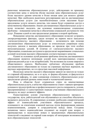 153
рыночные механизмы образовательных услуг, действующих по принципу
соответствия цены и качества (более высокая цена образовательных услуг
более высокого уровня качества и более низкая цена для низкого уровня
качества). При свободном рыночном регулировании цен на дистанционные
образовательные услуги для малообеспеченных слоев населения будут
предложены услуги низкого качества, тем самым будет ограничен доступ к
качественному образованию. Анализ дистанционных образовательных услуг в
вузах позволяет выделить две основные взаимосвязанные социальные
проблемы – повышение качества и обеспечение социальной доступности этих
услуг. Решение одной из них предполагает решение и второй проблемы.
Повышение качества дистанционного образования позволит устранить
дискредитирующие факторы, среди которых на первом месте находится
«легкодоступность» высшего образования – возможность при помощи
дистанционных образовательных услуг за относительно умеренную плату
получить диплом о высшем образовании, не прилагая при этом особых
интеллектуальных усилий. В отличие от «легкодоступности» высшего
образования, социальная доступностьпредполагает выравнивание социальных
условий получения высшего образования соответствующего качества.
Одним из основных путей решения проблемы качества дистанционного
образования является интеграция усилий всех заинтересованных сторон
(производителей услуг и их потребителей). Это возможно на основе широкого
общественного диалога. Необходимо публичное обсуждение проблем
дистанционного образования не только на страницах научных журналов, на
научных мероприятиях, но и в средствах массовой информации.
Поскольку качество высшего образования зависит во многом не только
от стараний обучающихся, но и от вуза, от формы обучения, от факультета и
конкретной кафедры, то даже одинаковая стоимость образовательных услуг
предполагает разный уровень инвестиций в человеческий капитал.
Пока в обществе будет сохраняться спрос на некачественные
образовательныеуслуги, а качество образования не станет главным критерием
успешного трудоустройства и профессионального роста специалиста, усилия,
предпринимаемые в одностороннем порядке участниками образовательного
процесса, не дадут должного эффекта.
Односторонние усилия участников образовательного процесса –
государства, вуза, работодателей или обучающихся не способны обеспечить
желаемого результата. В современных условиях необходим синергетический
эффект от взаимодействия участников образовательного процесса,
основанного на извлечении взаимной выгоды путем формирования каналов
взаимопонимания, доверия и сотрудничества между ними. Создание
механизма такого взаимодействия отодвинет на второй план вопрос о
преимуществах и недостатках новых и традиционных образовательных
технологий и выдвинет на первый план вопрос об интеграции возможностей
всех образовательных технологий.
Copyright ОАО «ЦКБ «БИБКОМ» & ООО «Aгентство Kнига-Cервис»
 