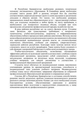 154
В Республике Башкортостан необходимо развивать техническую
площадку дистанционного образования. В ближайшее время необходимо
создание такого рынка ДОУ в регионе, который был бы способен
соответствовать запросам различных групп и слоям населения (с различными
доходами и образом жизни). Это значит, что необходимо развивать
принципиально новый вид образовательных услуг – предоставление учебных
мест для отдельных индивидов в любое время, по месту пребывания, в
необходимом для конкретного индивида объеме, создавая при этом
предпосылки для развития профессиональной карьеры на рабочих местах.
В ряде районов республики нет ни одного филиала вузов. Создание
таких филиалов, при существующих требованиях к материально-
техническому, учебно-методическому, кадровому и информационному
обеспечению учебного процессав таких районах невозможно. Поэтому вполне
целесообразно развитиесети региональныхпунктов дистанционного обучения
под юрисдикцией муниципальных органов власти, их соответствующее
техническое обеспечение, особенно для северных, северо-восточных,
зауральских районов республики. Благодаря таким пунктам жители могут
сэкономить деньги на услуги провайдеров. Такие пункты будут соединять в
себе функции электронной библиотеки и учебно-консультационного центра.
Учебно-методическое обеспечение, позволяющее обучающимся
эффективно работать по всем видам занятий в соответствии с учебным планом
образовательной программы, представляет собой совокупность учебно-
методических материалов на различных видах носителей, содержащих
учебные материалы для каждой дисциплины в соответствии с
профессиональной образовательной программой.
Студенты могут обучаться по индивидуальным планам, максимально
учитывающим уровень их предшествующей подготовки, способности и
индивидуальный темп усвоения учебного материала. Индивидуальные
учебные планы могут обеспечивать завершение образования по избранной
профессиональной образовательной программе в сокращенные сроки.
Система ДО в Республике Башкортостан в состоянии способствовать
решению многих актуальных проблем социально-экономического развития
реального сектора экономики региона. Однако для этого необходимо создать
благоприятные условия, обеспечивающие укрепление и развитие
перспективных форм подготовки и переподготовки специалистов, а также
повышения качества их профессионального уровня.
Copyright ОАО «ЦКБ «БИБКОМ» & ООО «Aгентство Kнига-Cервис»
 