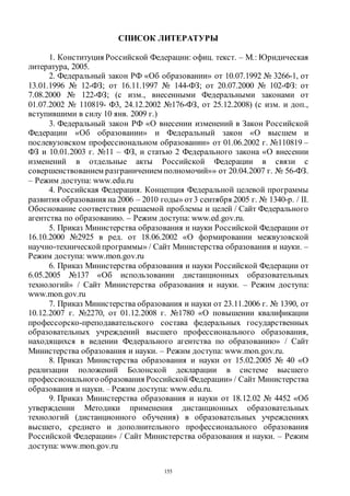 155
СПИСОК ЛИТЕРАТУРЫ
1. Конституция Российской Федерации: офиц. текст. – М.: Юридическая
литература, 2005.
2. Федеральный закон РФ «Об образовании» от 10.07.1992 № 3266-1, от
13.01.1996 № 12-ФЗ; от 16.11.1997 № 144-ФЗ; от 20.07.2000 № 102-ФЗ: от
7.08.2000 № 122-ФЗ; (с изм., внесенными Федеральными законами от
01.07.2002 № 110819- Ф3, 24.12.2002 №176-ФЗ, от 25.12.2008) (с изм. и доп.,
вступившими в силу 10 янв. 2009 г.)
3. Федеральный закон РФ «О внесении изменений в Закон Российской
Федерации «Об образовании» и Федеральный закон «О высшем и
послевузовском профессиональном образовании» от 01.06.2002 г. №110819 –
ФЗ и 10.01.2003 г. №11 – ФЗ, и статью 2 Федерального закона «О внесении
изменений в отдельные акты Российской Федерации в связи с
совершенствованием разграничением полномочий»» от 20.04.2007 г. № 56-ФЗ.
– Режим доступа: www.edu.ru
4. Российская Федерация. Концепция Федеральной целевой программы
развития образования на 2006 – 2010 годы» от3 сентября 2005 г. № 1340-р. / II.
Обоснование соответствия решаемой проблемы и целей / Сайт Федерального
агентства по образованию. – Режим доступа: www.ed.gov.ru.
5. Приказ Министерства образования и науки Российской Федерации от
16.10.2000 №2925 в ред. от 18.06.2002 «О формировании межвузовской
научно-технической программы» / Сайт Министерства образования и науки. –
Режим доступа: www.mon.gov.ru
6. Приказ Министерства образования и науки Российской Федерации от
6.05.2005 №137 «Об использовании дистанционных образовательных
технологий» / Сайт Министерства образования и науки. – Режим доступа:
www.mon.gov.ru
7. Приказ Министерства образования и науки от 23.11.2006 г. № 1390, от
10.12.2007 г. №2270, от 01.12.2008 г. №1780 «О повышении квалификации
профессорско-преподавательского состава федеральных государственных
образовательных учреждений высшего профессионального образования,
находящихся в ведении Федерального агентства по образованию» / Сайт
Министерства образования и науки. – Режим доступа: www.mon.gov.ru.
8. Приказ Министерства образования и науки от 15.02.2005 № 40 «О
реализации положений Болонской декларации в системе высшего
профессионального образования Российской Федерации» / Сайт Министерства
образования и науки. – Режим доступа: www.edu.ru.
9. Приказ Министерства образования и науки от 18.12.02 № 4452 «Об
утверждении Методики применения дистанционных образовательных
технологий (дистанционного обучения) в образовательных учреждениях
высшего, среднего и дополнительного профессионального образования
Российской Федерации» / Сайт Министерства образования и науки. – Режим
доступа: www.mon.gov.ru
Copyright ОАО «ЦКБ «БИБКОМ» & ООО «Aгентство Kнига-Cервис»
 