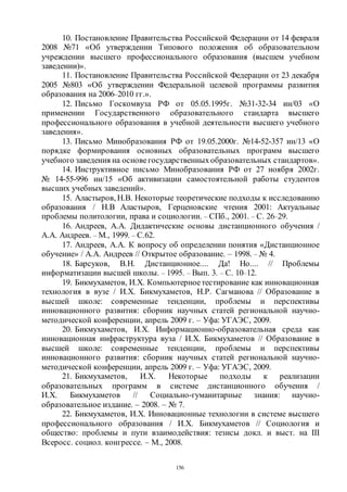 156
10. Постановление Правительства Российской Федерации от 14 февраля
2008 №71 «Об утверждении Типового положения об образовательном
учреждении высшего профессионального образования (высшем учебном
заведении)».
11. Постановление Правительства Российской Федерации от 23 декабря
2005 №803 «Об утверждении Федеральной целевой программы развития
образования на 2006–2010 гг.».
12. Письмо Госкомвуза РФ от 05.05.1995г. №31-32-34 ин/03 «О
применении Государственного образовательного стандарта высшего
профессионального образования в учебной деятельности высшего учебного
заведения».
13. Письмо Минобразования РФ от 19.05.2000г. №14-52-357 ин/13 «О
порядке формирования основных образовательных программ высшего
учебного заведения на основегосударственныхобразовательных стандартов».
14. Инструктивное письмо Минобразования РФ от 27 ноября 2002г.
№ 14-55-996 ин/15 «Об активизации самостоятельной работы студентов
высших учебных заведений».
15. Аластыров, Н.В. Некоторые теоретические подходы к исследованию
образования / Н.В Аластыров, Герценовские чтения 2001: Актуальные
проблемы политологии, права и социологии. – СПб., 2001. – С. 26–29.
16. Андреев, А.А. Дидактические основы дистанционного обучения /
А.А. Андреев. – М., 1999. – С.62.
17. Андреев, А.А. К вопросу об определении понятия «Дистанционное
обучение» / А.А. Андреев // Открытое образование. – 1998. – № 4.
18. Барсуков, В.Н. Дистанционное.... Да! Но.... // Проблемы
информатизации высшей школы. – 1995. – Вып. 3. – С. 10–12.
19. Бикмухаметов, И.Х. Компьютерноетестирование как инновационная
технология в вузе / И.Х. Бикмухаметов, Н.Р. Сагманова // Образование в
высшей школе: современные тенденции, проблемы и перспективы
инновационного развития: сборник научных статей региональной научно-
методической конференции, апрель 2009 г. – Уфа: УГАЭС, 2009.
20. Бикмухаметов, И.Х. Информационно-образовательная среда как
инновационная инфраструктура вуза / И.Х. Бикмухаметов // Образование в
высшей школе: современные тенденции, проблемы и перспективы
инновационного развития: сборник научных статей региональной научно-
методической конференции, апрель 2009 г. – Уфа: УГАЭС, 2009.
21. Бикмухаметов, И.Х. Некоторые подходы к реализации
образовательных программ в системе дистанционного обучения /
И.Х. Бикмухаметов // Социально-гуманитарные знания: научно-
образовательное издание. – 2008. – № 7.
22. Бикмухаметов, И.Х. Инновационные технологии в системе высшего
профессионального образования / И.Х. Бикмухаметов // Социология и
общество: проблемы и пути взаимодействия: тезисы докл. и выст. на III
Всеросс. социол. конгрессе. – М., 2008.
Copyright ОАО «ЦКБ «БИБКОМ» & ООО «Aгентство Kнига-Cервис»
 
