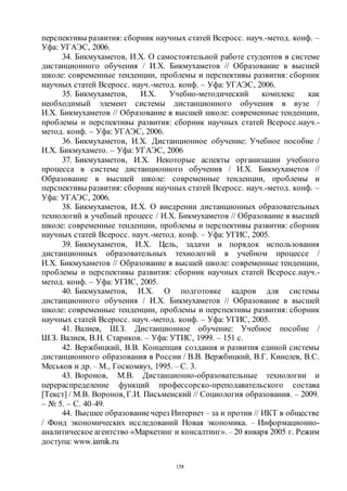 158
перспективы развития: сборник научных статей Всеросс. науч.-метод. конф. –
Уфа: УГАЭС, 2006.
34. Бикмухаметов, И.Х. О самостоятельной работе студентов в системе
дистанционного обучения / И.Х. Бикмухаметов // Образование в высшей
школе: современные тенденции, проблемы и перспективы развития: сборник
научных статей Всеросс. науч.-метод. конф. – Уфа: УГАЭС, 2006.
35. Бикмухаметов, И.Х. Учебно-методический комплекс как
необходимый элемент системы дистанционного обучения в вузе /
И.Х. Бикмухаметов // Образование в высшей школе: современные тенденции,
проблемы и перспективы развития: сборник научных статей Всеросс.науч.-
метод. конф. – Уфа: УГАЭС, 2006.
36. Бикмухаметов, И.Х. Дистанционное обучение: Учебное пособие /
И.Х. Бикмухамето. – Уфа: УГАЭС, 2006
37. Бикмухаметов, И.Х. Некоторые аспекты организации учебного
процесса в системе дистанционного обучения / И.Х. Бикмухаметов //
Образование в высшей школе: современные тенденции, проблемы и
перспективы развития: сборник научных статей Всеросс. науч.-метод. конф. –
Уфа: УГАЭС, 2006.
38. Бикмухаметов, И.Х. О внедрении дистанционных образовательных
технологий в учебный процесс / И.Х. Бикмухаметов // Образование в высшей
школе: современные тенденции, проблемы и перспективы развития: сборник
научных статей Всеросс. науч.-метод. конф. – Уфа: УГИС, 2005.
39. Бикмухаметов, И.Х. Цель, задачи и порядок использования
дистанционных образовательных технологий в учебном процессе /
И.Х. Бикмухаметов // Образование в высшей школе: современные тенденции,
проблемы и перспективы развития: сборник научных статей Всеросс.науч.-
метод. конф. – Уфа: УГИС, 2005.
40. Бикмухаметов, И.Х. О подготовке кадров для системы
дистанционного обучения / И.Х. Бикмухаметов // Образование в высшей
школе: современные тенденции, проблемы и перспективы развития: сборник
научных статей Всеросс. науч.-метод. конф. – Уфа: УГИС, 2005.
41. Валиев, Ш.З. Дистанционное обучение: Учебное пособие /
Ш.З. Валиев, В.Н. Стариков. – Уфа: УТИС, 1999. – 151 с.
42. Вержбицкий, В.В. Концепция создания и развития единой системы
дистанционного образования в России / В.В. Вержбицкий, В.Г. Кинелев, В.С.
Меськов и др. – М., Госкомвуз, 1995. – С. 3.
43. Воронов, М.В. Дистанционно-образовательные технологии и
перераспределение функций профессорско-преподавательского состава
[Текст] / М.В. Воронов, Г.И. Письменский // Социология образования. – 2009.
– № 5. – С. 40–49.
44. Высшее образованиечерез Интернет – за и против // ИКТ в обществе
/ Фонд экономических исследований Новая экономика. – Информационно-
аналитическое агентство «Маркетинг и консалтинг». – 20 января 2005 г. Режим
доступа: www.iamik.ru
Copyright ОАО «ЦКБ «БИБКОМ» & ООО «Aгентство Kнига-Cервис»
 