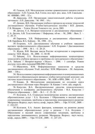 159
45. Галаган, А.И. Методические основы сравнительного анализа систем
образования / А.И. Галаган, В.Д. Гоппа; под науч. ред. акад. А.Я. Савельева. –
М.: НИИВО, 1995. – 52 с.
46. Давыдова, Л.П. Организация самостоятельной работы студентов
заочников / Л.П. Давыдова. – М. 1985. – 14 с.
47. Демкин, В.П. Организация учебного процесса на основе технологий
дистанционного обучения: Учебно-методическое пособие / В.П. Демкин,
Г.В. Можаева. – Томск: Изд-во Томского гос. ун-та, 2003.
48. Дятлов, С.А. Интернет-технологии и дистанционное образование /
С.А. Дятлов, А.В. Толстопятенко // Информац. об-во. – М., 2000. – Вып. 5. –
С. 29–37.
49. Евреинов, Э.В. Информатика и дистанционное образование /
Э.В. Еврейнов, В.А. Каймин. – М., 1998. – 22 с.
50. Егоршин, А.П. Дистанционное обучение в учебном заведении
высшего профессионального образования / А.П. Егоршин // Дистанционное
образование. – 1998. – № 1. – С. 20–23.
51. Жуков, В.И. Высшая школа России: исторические и современные
сюжеты / В.И. Жуков. – М., 2000. – С. 84–88.
52. Зайцева, Л.А. Использование информационных компьютерных
технологий в учебном процессе и проблемы его методического обеспечения /
Л.А. Зайцева // Интернет-журнал «Эйдос». – 2006. – 1 сентября. Режим
доступа: www.eidos.ru/journal/2006/0901-5.htm.
53. Ибрагимов, И.М. Информационные технологии и средства
дистанционного обучения: Учеб. пособие / И.М. Ибрагимов. – М.: Академия,
2005. – 336 с.
54. Использованиесовременныхинформационныхи коммуникационных
технологий в образовательном процессе: учебно-методический комплект для
системы педагогического образования. – М.: АПК и ПРО, 2004. – С. 5 –13.
55. Канаво, В. Методические рекомендации по созданию курса
дистанционного обучения через Интернет / В. Канаво // www. edu. omgtu.ru.
56. Капустин, В.А. Инструментальные средства технологического
обеспечения и платформы дистанционного обучения / В.А. Капустин //
Открытое образование. – 2003. – № 1. – С. 23–38.
57. Колганов, Е.А. Социально-экономические аспекты дистанционных
образовательных услуг / Е.А. Колганов // Образование в высшей школе:
современные тенденции, проблемы и перспективы инновационного развития:
Материалы Всеросс.науч.-метод. конф., апрель 2009 г. – Уфа: УГАЭС, 2009. –
С. 232-237.
58. Колганов, Е.А. Анализ факторов, влияющих на развитие рынка
дистанционных образовательных услуг в регионе / Е.А. Колганов //
Образование в высшей школе: современные тенденции, проблемы и
перспективы инновационного развития: Материалы Всеросс. науч.-метод.
конф., апрель 2009 г. – Уфа: УГАЭС, 2009. – С. 227–231.
Copyright ОАО «ЦКБ «БИБКОМ» & ООО «Aгентство Kнига-Cервис»
 