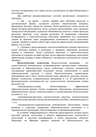 16
система тестирования, есть также доступ к различным он-лайн библиотекам и
источникам.
Два наиболее распространенных способа организации смешанного
обучения:
1. «До – во время – после»: первый цикл обучения проходит в
дистанционной форме, слушатели изучают теоретический материал,
формируют базовые знания по тематике. Затем происходит очная сессия, во
время которой преподаватель более детально рассматривает тему, проводит
дискуссии и обсуждения, слушатели обмениваются опытом, а также проходят
реальную практику, если таковая возможна. В завершении слушатели
возвращаются к самостоятельному обучению: применяют все полученные
знания на практике через интерактивные компоненты курса, выполняют
задания, общаются между собой через средства виртуальных коммуникаций:
форум, чат и e-mail.
2. «Тренинг с продолжением»:классический бизнес-тренинг проходит в
своем обычном режиме, в аудитории, с тренером, практикой, деловыми
играми и общением. Затем слушатели переходят к самостоятельному
обучению и в режиме он-лайн изучают более широкие материалы, выполняют
практические задания, а также общаются с экспертами и коллегами по очному
тренингу.
Педагогические технологии. Педагогическая инновация – это
педагогическое нововведение; целенаправленное прогрессивное изменение,
вносящее в образовательную среду стабильные элементы (новшества),
улучшающие характеристики отдельных частей, компонентов и самой
образовательной системы в целом. Педагогическими новшествами,
инновациями могут быть педагогические идеи, процессы, средства; методы,
формы, технологии, содержательные программы и т.п. В зависимости от
функциональных возможностей все педагогические нововведения можно
разделить на:
-нововведения-условия, обеспечивающие эффективный
образовательный процесс (новое содержание образования, инновационные
образовательные среды, социокультурные и организационно-педагогические
условия и т. д.);
-нововведения-продукты (педагогические средства, технологические
образовательные проекты, авторскиепрограммы,пособия, элективныекурсы и
т. д.);
-организационно-управленческие нововведения (качественно новые
решения в структуре управления образовательными системами и в
управленческих процедурах, обеспечивающих их функционирование).
В условиях информационного общества преподаватели должны иметь
высокий уровень подготовки в области информационных технологий в
дополнение к высокой квалификации в своих предметных областях.
Например, во Франции принято решение об обязательности для
Copyright ОАО «ЦКБ «БИБКОМ» & ООО «Aгентство Kнига-Cервис»
 
