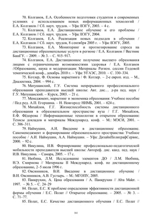 161
70. Колганов, Е.А. Особенности подготовки студентов в современных
условиях с использованием новых информационных технологий /
Е.А. Колганов // Сб. науч. трудов. – Уфа: ВЭГУ, 2003. – 4 с.
71. Колганов, Е.А. Дистанционное обучение и его проблемы /
Е.А. Колганов // Сб. науч. трудов. – Уфа: ВЭГУ, 2004.
72. Колганов, Е.А. Реализация новых подходов в обучении /
Е.А. Колганов // Сб. науч. трудов, 8 сентября 2005 г. – Уфа: ВЭГУ, 2005.
73. Колганов, Е.А. Мониторинг и прогнозирование спроса на
дистанционные образовательные услуги в регионе / Е.А. Колганов // Вестник
БашГУ. – 2009. – № 3. – С. 915–917.
74. Колганов, Е.А. Дистанционное получение высшего образования
лицами с ограниченными возможностями здоровья / Е.А. Колганов
//Образование, наука и модернизация: Материалы Регион. сессии Годовой
тематической конф., декабрь 2010 г. – Уфа: УГАЭС, 2010. – С. 330–334.
75. Котлер, Ф. Основы маркетинга / Ф. Котлер. – 2-е европ. изд. – М.,
Диалектика, 2004. – 994 с.
76. Матушанский, Г.У. Система непрерывного профессионального
образования преподавателя высшей школы: Авт. дис… д-ра пед. наук /
Г.У. Матушанский. – Курск, 2003. – 21 с.
77. Менеджмент, маркетинг и экономика образования: Учебное пособие
/ Под ред. А.П. Егоршина. – Н. Новгород: НИМБ, 2001. – 624 с.
78. Михайлов, Г.Г. Жизнеспособность системы дистанционного
образования в образовательном пространстве вуза / Г.Г. Михайлов,
Е.Ф. Фёдорова / Информационные технологии в открытом образовании:
Тезисы докладов и материалы Международ. конф. – М.: МЭСИ, 2001. –
С. 306–311.
79. Наймушин, А.И. Введение в дистанционное образование.
Самоменеджмент и формирование образовательного пространства: Учебное
пособие / А.И. Наймушин, А.А. Наймушин. – Уфа: ДизайнПолиграфСервис,
2000. – 92 с.
80. Никулина, И.В. Формирование профессионально-педагогической
мобильности преподавателя высшей школы: Автореф. дис. канд. пед. наук /
И.В. Никулина. – Самара, 2005. – 17 с.
81. Нюбина, Л.М. Исследование элементов ДО / Л.М. Нюбина,
Н.Э. Смирнова // Материалы II Международ. конф. по дистанционному
образованию, 2–5 июля 1996 г.
82. Овсянников, В.И. Введение в дистанционное обучение /
В.И. Овсянников, А.В. Густырь. – М.: МГОПУ, 2005.
83. Панкрухин, А. Цена образования / А. Панкрухин // Аlта Маlеr. –
1997. – № 5. – С. 24–29
84. Полат, Е.С. К проблеме определения эффективности дистанционной
формы обучения / Е.С. Полат // Открытое образование. – 2005. – № 3. –
С. 71–77.
85. Полат, Е.С. Качество дистанционного обучения / Е.С. Полат //
Copyright ОАО «ЦКБ «БИБКОМ» & ООО «Aгентство Kнига-Cервис»
 
