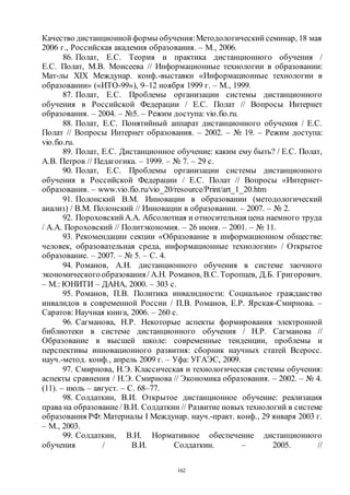 162
Качество дистанционной формы обучения:Методологический семинар, 18 мая
2006 г., Российская академия образования. – М., 2006.
86. Полат, Е.С. Теория и практика дистанционного обучения /
Е.С. Полат, М.В. Моисеева // Информационные технологии в образовании:
Мат-лы XIX Междунар. конф.-выставки «Информационные технологии в
образовании» («ИТО-99»), 9–12 ноября 1999 г. – М., 1999.
87. Полат, Е.С. Проблемы организации системы дистанционного
обучения в Российской Федерации / Е.С. Полат // Вопросы Интернет
образования. – 2004. – №5. – Режим доступа: vio.fio.ru.
88. Полат, Е.С. Понятийный аппарат дистанционного обучения / Е.С.
Полат // Вопросы Интернет образования. – 2002. – № 19. – Режим доступа:
vio.fio.ru.
89. Полат, Е.С. Дистанционное обучение: каким ему быть? / Е.С. Полат,
А.В. Петров // Педагогика. – 1999. – № 7. – 29 с.
90. Полат, Е.С. Проблемы организации системы дистанционного
обучения в Российской Федерации / Е.С. Полат // Вопросы «Интернет-
образования. – www.vio.fio.ru/vio_20/resource/Print/art_1_20.htm
91. Полонский В.М. Инновации в образовании (методологический
анализ) / В.М. Полонский // Инновации в образовании. – 2007. – № 2.
92. Пороховский А.А. Абсолютная и относительная цена наемного труда
/ А.А. Пороховский // Политэкономия. – 26 июня. – 2001. – № 11.
93. Рекомендации секции «Образование в информационном обществе:
человек, образовательная среда, информационные технологии» / Открытое
образование. – 2007. – № 5. – С. 4.
94. Романов, А.Н. дистанционного обучения в системе заочного
экономическогообразования/ А.Н. Романов, В.С. Торопцев, Д.Б. Григорович.
– М.: ЮНИТИ – ДАНА, 2000. – 303 с.
95. Романов, П.В. Политика инвалидности: Социальное гражданство
инвалидов в современной России / П.В. Романов, Е.Р. Ярская-Смирнова. –
Саратов: Научная книга, 2006. – 260 с.
96. Сагманова, Н.Р. Некоторые аспекты формирования электронной
библиотеки в системе дистанционного обучения / Н.Р. Сагманова //
Образование в высшей школе: современные тенденции, проблемы и
перспективы инновационного развития: сборник научных статей Всеросс.
науч.-метод. конф., апрель 2009 г. – Уфа: УГАЭС, 2009.
97. Смирнова, Н.Э. Классическая и технологическая системы обучения:
аспекты сравнения / Н.Э. Смирнова // Экономика образования. – 2002. – № 4.
(11). – июль – август. – С. 68–77.
98. Солдаткин, В.И. Открытое дистанционное обучение: реализация
права на образование/ В.И. Солдаткин // Развитие новых технологий в системе
образования РФ: Материалы I Междунар. науч.-практ. конф., 29 января 2003 г.
– М., 2003.
99. Солдаткин, В.И. Нормативное обеспечение дистанционного
обучения / В.И. Солдаткин. – 2005. //
Copyright ОАО «ЦКБ «БИБКОМ» & ООО «Aгентство Kнига-Cервис»
 