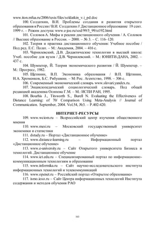 163
www.iton.mfua.ru/2006/tesis/files/soldatkin_v.i_pd.doc
100. Солдаткин, В.И. Проблемы создания и развития открытого
образования в России / В.И. Солдаткин // Дистанционноеобразование 19 сент.
1999 г. – Режим доступа: www.e-joe.ru/sod/99/5_99/st192.html
101. Соловов А. Мифы и реалии дистанционного обучения / А. Соловов
// Высшее образование в России. – 2000. – № 3. – С. 116–120.
102. Теория и практика дистанционного обучения: Учебное пособие /
Под ред. Е.С. Полат. – М.: Академия, 2004. – 416 с.
103. Чернилевский, Д.В. Дидактические технологии в высшей школе:
Учеб. пособие для вузов / Д.В. Чернилевский. – М.: ЮНИТИ-ДАНА, 2002. –
437 с.
104. Шумпетер, Й. Теория экономического развития / Й. Шумпетер. –
М.: Прогресс, 1982.
105. Щетинин, В.П. Экономика образования / В.П. Щетинин,
Н.А. Хроменков, Б.С. Рябушкин. – М: Рос. Агентство, 1998. – 306 с.
106. Современный экономический словарь www.slovari.yandex.ru.
107. Энциклопедический социологический словарь. Под общей
редакцией академика Осипова Г.М. – М.: ИСПИ РАН, 1995.
108. Bourhis J., Titsworth S., Burell N. Evaluating the Effectiveness of
Distance Learning: of 70/ Comparison Using Meta-Analysis // Journal of
Communication. September, 2004. Vol.54, №3. – P.402-420.
ИНТЕРНЕТ-РЕСУРСЫ
109. www.wciom.ru – Всероссийский центр изучения общественного
мнения
110. www.mesi.ru – Московский государственный университет
экономики и статистики
111. dstudy.ru – Портал «Дистанционное обучение»
112. www.distance-learning.ru – Информационный портал
«Дистанционное обучение»
113. www.e-university.ru – Сайт Открытого университета Бизнеса и
технологий. Дистанционное обучение
114. www.ict.edu.ru – Специализированный портал по информационно-
коммуникационным технологиям в образовании
115. www.informika.ru – Сайт научно-исследовательского института
информационных технологий и телекоммуникаций
116. www.openet.ru – Российский портал «Открытое образование»
117. ismo.ioso.ru – Сайт Центра информационных технологий Института
содержания и методов обучения РАО
Copyright ОАО «ЦКБ «БИБКОМ» & ООО «Aгентство Kнига-Cервис»
 