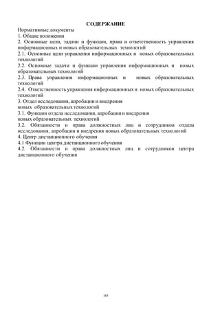 165
СОДЕРЖАНИЕ
Нормативные документы
1. Общие положения
2. Основные цели, задачи и функции, права и ответственность управления
информационных и новых образовательных технологий
2.1. Основные цели управления информационных и новых образовательных
технологий
2.2. Основные задачи и функции управления информационных и новых
образовательных технологий
2.3. Права управления информационных и новых образовательных
технологий
2.4. Ответственность управления информационныхи новых образовательных
технологий
3. Отдел исследования, апробации и внедрения
новых образовательныхтехнологий
3.1. Функции отдела исследования, апробации и внедрения
новых образовательных технологий
3.2. Обязанности и права должностных лиц и сотрудников отдела
исследования, апробации и внедрения новых образовательных технологий
4. Центр дистанционного обучения
4.1 Функции центра дистанционногообучения
4.2. Обязанности и права должностных лиц и сотрудников центра
дистанционного обучения
Copyright ОАО «ЦКБ «БИБКОМ» & ООО «Aгентство Kнига-Cервис»
 