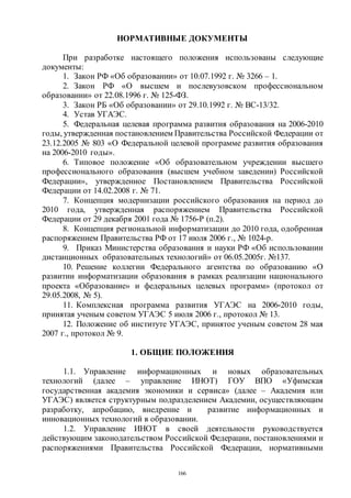 166
НОРМАТИВНЫЕ ДОКУМЕНТЫ
При разработке настоящего положения использованы следующие
документы:
1. Закон РФ «Об образовании» от 10.07.1992 г. № 3266 – 1.
2. Закон РФ «О высшем и послевузовском профессиональном
образовании» от 22.08.1996 г. № 125-ФЗ.
3. Закон РБ «Об образовании» от 29.10.1992 г. № ВС-13/32.
4. Устав УГАЭС.
5. Федеральная целевая программа развития образования на 2006-2010
годы, утвержденная постановлением Правительства Российской Федерации от
23.12.2005 № 803 «О Федеральной целевой программе развития образования
на 2006-2010 годы».
6. Типовое положение «Об образовательном учреждении высшего
профессионального образования (высшем учебном заведении) Российской
Федерации», утвержденное Постановлением Правительства Российской
Федерации от 14.02.2008 г. № 71.
7. Концепция модернизации российского образования на период до
2010 года, утвержденная распоряжением Правительства Российской
Федерации от 29 декабря 2001 года № 1756-Р (п.2).
8. Концепция региональной информатизации до 2010 года, одобренная
распоряжением Правительства РФ от 17 июля 2006 г., № 1024-р.
9. Приказ Министерства образования и науки РФ «Об использовании
дистанционных образовательных технологий» от 06.05.2005г. №137.
10. Решение коллегии Федерального агентства по образованию «О
развитии информатизации образования в рамках реализации национального
проекта «Образование» и федеральных целевых программ» (протокол от
29.05.2008, № 5).
11. Комплексная программа развития УГАЭС на 2006-2010 годы,
принятая ученым советом УГАЭС 5 июля 2006 г., протокол № 13.
12. Положение об институте УГАЭС, принятое ученым советом 28 мая
2007 г., протокол № 9.
1. ОБЩИЕ ПОЛОЖЕНИЯ
1.1. Управление информационных и новых образовательных
технологий (далее – управление ИНОТ) ГОУ ВПО «Уфимская
государственная академия экономики и сервиса» (далее – Академия или
УГАЭС) является структурным подразделением Академии, осуществляющим
разработку, апробацию, внедрение и развитие информационных и
инновационных технологий в образовании.
1.2. Управление ИНОТ в своей деятельности руководствуется
действующим законодательством Российской Федерации, постановлениями и
распоряжениями Правительства Российской Федерации, нормативными
Copyright ОАО «ЦКБ «БИБКОМ» & ООО «Aгентство Kнига-Cервис»
 