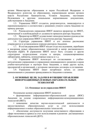 167
актами Министерства образования и науки Российской Федерации и
Федерального агентства по образованию, нормативными актами органов
власти Республики Башкортостан, Уставом Академии, настоящим
Положением и другими локальными нормативными документами,
действующими в Академии.
1.3. Управление ИНОТ создается, реорганизуется, ликвидируется и
переименовывается в соответствии с решением ученого совета Академии по
приказу ректора.
1.4. Руководителем управления ИНОТ является проректор по ИНОТ,
назначаемый и освобождаемый от должности приказом ректора Академии.
1.5. Проректор по ИНОТ осуществляет непосредственное руководство
деятельностью управления ИНОТ и подотчетен ректору Академии.
1.6. Структура управления ИНОТ и его штатное расписание
утверждаются в установленном порядке ректором Академии.
1.7. В состав управления ИНОТ входят отдел исследования, апробации
и внедрения новых образовательных технологий и центр дистанционного
обучения (ЦДО). В управлении ИНОТ могут быть созданы и другие
структурные подразделения: отделы и центры, специализированные
лаборатории, кабинеты, компьютерные классы и т.д.
1.8. Управление ИНОТ использует по согласованию с учебно-
методическим управлением и управлением инновационного развития и науки
учебно-методическую и научную базы Академии, а также других вузов,
предприятий и организаций, с которыми заключены договоры и соглашения.
1.9. Управление ИНОТ имеет негербовую печать со своим
наименованием и указанием принадлежности Академии и штампы.
2. ОСНОВНЫЕ ЦЕЛИ, ЗАДАЧИ И ФУНКЦИИ УПРАВЛЕНИЯ
ИНФОРМАЦИОННЫХ И НОВЫХ ОБРАЗОВАТЕЛЬНЫХ
ТЕХНОЛОГИЙ
2.1. Основные цели управления ИНОТ
Основными целями управления ИНОТ являются:
• формирование информационно-образовательной среды (ИОС)
Академии на основе современных информационно-коммуникационных
технологий (ИКТ);
• повышение качества научно-педагогической деятельности и
предоставляемых образовательных услуг за счет использования
информационных и новых образовательных технологий;
• обеспечение доступности получения качественного образования в
сфере экономики и сервисаза счет использования и развития дистанционных
образовательных технологий (ДОТ).
Copyright ОАО «ЦКБ «БИБКОМ» & ООО «Aгентство Kнига-Cервис»
 
