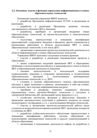 168
2.2. Основные задачи и функции управления информационных и новых
образовательных технологий
Основными задачами управления ИНОТ являются:
• разработка Программы информатизации УГАЭС и организация ее
реализации;
• разработка и реализация Программы развития системы
дистанционного обучения (ДО) в Академии;
• разработка, апробация и организация внедрения новых
образовательных технологий; их научно-методическое и технологическое
обеспечение;
• подготовка, переподготовка и повышение квалификации
преподавателей, сотрудников Академии и филиалов, других специалистов и
руководящих работников в области использования ИКТ и новых
образовательных технологий, в том числе ДОТ;
• организация и проведение научно-исследовательской деятельности в
области информационных и новых образовательных технологий.
Управление ИНОТ выполняет следующие основные функции:
• участие в разработке и реализации инновационных проектов в
образовании;
• анализ современных тенденций применения ИКТ в образовании;
обобщение и использование российского и международного опыта в области
ИКТ в образовательной деятельности Академии;
• оказание технологической и методической поддержки
подразделениям Академии и сторонним организациям в осуществлении
образовательных программ с использованием инновационных
образовательных технологий, в т.ч. ДОТ;
• создание и ведение образовательного портала «Дистанционное
обучение в сфере экономики и сервиса», включающего в себя как учебно-
методические, так и научные информационные ресурсы;
• апробация и внедрение элементов смешанного обучения
(традиционное очное обучение+Интернет технология с доступом к
электронной библиотеке ДО, организацией чатов, форумов и т.д.);
• содействие институтам, филиалам и факультетам Академии в
проведении промежуточных аттестаций и рубежного контроля на основе
компьютерного тестирования, в т.ч. с использованием Интернет-технологий;
• участие в организации научно-исследовательской работы среди
студентов по вопросам использования и развития ИКТ, проведение конкурсов
и олимпиад по ИКТ;
• разработка учебно-методического обеспечения переподготовки и
повышения квалификации работников системы образования по
использованию инновационных технологий и средств телекоммуникаций в
области образования;
• организация и координация деятельности кафедр по разработке и
Copyright ОАО «ЦКБ «БИБКОМ» & ООО «Aгентство Kнига-Cервис»
 