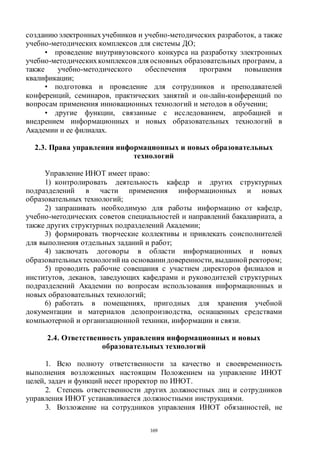 169
созданию электронныхучебников и учебно-методических разработок, а также
учебно-методических комплексов для системы ДО;
• проведение внутривузовского конкурса на разработку электронных
учебно-методическихкомплексов для основных образовательных программ, а
также учебно-методического обеспечения программ повышения
квалификации;
• подготовка и проведение для сотрудников и преподавателей
конференций, семинаров, практических занятий и он-лайн-конференций по
вопросам применения инновационных технологий и методов в обучении;
• другие функции, связанные с исследованием, апробацией и
внедрением информационных и новых образовательных технологий в
Академии и ее филиалах.
2.3. Права управления информационных и новых образовательных
технологий
Управление ИНОТ имеет право:
1) контролировать деятельность кафедр и других структурных
подразделений в части применения информационных и новых
образовательных технологий;
2) запрашивать необходимую для работы информацию от кафедр,
учебно-методических советов специальностей и направлений бакалавриата, а
также других структурных подразделений Академии;
3) формировать творческие коллективы и привлекать соисполнителей
для выполнения отдельных заданий и работ;
4) заключать договоры в области информационных и новых
образовательных технологий на основании доверенности, выданной ректором;
5) проводить рабочие совещания с участием директоров филиалов и
институтов, деканов, заведующих кафедрами и руководителей структурных
подразделений Академии по вопросам использования информационных и
новых образовательных технологий;
6) работать в помещениях, пригодных для хранения учебной
документации и материалов делопроизводства, оснащенных средствами
компьютерной и организационной техники, информации и связи.
2.4. Ответственность управления информационных и новых
образовательных технологий
1. Всю полноту ответственности за качество и своевременность
выполнения возложенных настоящим Положением на управление ИНОТ
целей, задач и функций несет проректор по ИНОТ.
2. Степень ответственности других должностных лиц и сотрудников
управления ИНОТ устанавливается должностными инструкциями.
3. Возложение на сотрудников управления ИНОТ обязанностей, не
Copyright ОАО «ЦКБ «БИБКОМ» & ООО «Aгентство Kнига-Cервис»
 