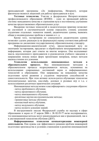 17
преподавателей программы «2i» (информатика, Интернет), которая
фактически является лицензией для работы преподавателя в вузе.
Тестовые технологии. Участие в федеральном Интернет-экзамене
профессионального образования (ФЭПО) – одно из проявлений работы
системы менеджмента качества и стремления вуза к постоянному улучшению
качества предоставляемых образовательных услуг.
Внедрение тестовых технологий в педагогическую практику позволяет
на системной и систематической основе определять степень усвоения
студентами отдельных элементов знаний, дидактических единиц, выявлять
общие и индивидуальные пробелы в знаниях и т. д.
Кроме того, тестирование по совокупности дидактических единиц
позволяет сделать реальную (а не формальную) оценку соответствия рабочей
программы по дисциплине государственному образовательному стандарту.
Информационно-аналитический отчет, предоставляемый вузу по
окончании тестирования, предлагает в обработанном интегрированном виде
информацию, которая дает ответы на многие вопросы. Она подталкивает
мысль неуспокоенного преподавателя и руководителя учебного заведения в
направлении поиска новых форм презентации материала, новых методов
анализа степени его усвоения.
Технологии использования инновационных методов в
образовательном процессе. Под инновационными методами в
образовательном процессе подразумеваются методы, основанные на
использовании современных достижений науки и информационных
технологий в образовании. Они направлены на повышение качества
подготовки путем развития у студентов творческих способностей и
самостоятельности. При этом активно используются обучающие технологии
интеллектуальных цепочек, case-study, деловых и ролевых игр и т.д. с
использованием различных практических ситуаций.
Инновационные методы можно классифицировать следующим образом:
-метод проблемного обучения;
-метод проективного обучения;
-метод имитационного обучения;
-различные научно-исследовательские методы;
-тренинговые методы обучения;
-контекстный метод обучения;
-метод модульного обучения;
-метод полного усвоения знаний.
В инструктивном письме Федеральной службы по надзору в сфере
образования и науки от 17 апреля 2006 г. № 02-55-77 ин/ак подчеркивается,
что инновационныеметоды могут реализовываться как в традиционной, так и
в дистанционной технологии обучения (ДОТ).
Информационные технологии компьютеризации инженерной
деятельности. Они нужны для эффективного решения проблем инженерной
подготовки производства в условиях становления и развития инновационной
Copyright ОАО «ЦКБ «БИБКОМ» & ООО «Aгентство Kнига-Cервис»
 