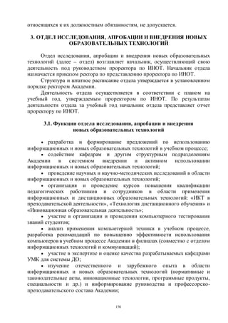 170
относящихся к их должностным обязанностям, не допускается.
3. ОТДЕЛ ИССЛЕДОВАНИЯ, АПРОБАЦИИ И ВНЕДРЕНИЯ НОВЫХ
ОБРАЗОВАТЕЛЬНЫХ ТЕХНОЛОГИЙ
Отдел исследования, апробации и внедрения новых образовательных
технологий (далее – отдел) возглавляет начальник, осуществляющий свою
деятельность под руководством проректора по ИНОТ. Начальник отдела
назначается приказом ректора по представлению проректора по ИНОТ.
Структура и штатное расписание отдела утверждается в установленном
порядке ректором Академии.
Деятельность отдела осуществляется в соответствии с планом на
учебный год, утверждаемым проректором по ИНОТ. По результатам
деятельности отдела за учебный год начальник отдела представляет отчет
проректору по ИНОТ.
3.1. Функции отдела исследования, апробации и внедрения
новых образовательных технологий
 разработка и формирование предложений по использованию
информационных и новых образовательных технологий в учебном процессе;
 содействие кафедрам и другим структурным подразделениям
Академии в системном внедрении и активном использовании
информационных и новых образовательных технологий;
 проведение научных и научно-методических исследований в области
информационных и новых образовательных технологий;
 организация и проведение курсов повышения квалификации
педагогических работников и сотрудников в области применения
информационных и дистанционных образовательных технологий: «ИКТ в
преподавательской деятельности», «Технология дистанционного обучения» и
«Инновационная образовательная деятельность»;
 участие в организации и проведении компьютерного тестирования
знаний студентов;
 анализ применения компьютерной техники в учебном процессе,
разработка рекомендаций по повышению эффективности использования
компьютеров в учебном процессе Академии и филиалах (совместно с отделом
информационных технологий и коммуникаций);
 участие в экспертизе и оценке качества разрабатываемых кафедрами
УМК для системы ДО;
 изучение отечественного и зарубежного опыта в области
информационных и новых образовательных технологий (нормативные и
законодательные акты, инновационные технологии, программные продукты,
специальности и др.) и информирование руководства и профессорско-
преподавательского состава Академии;
Copyright ОАО «ЦКБ «БИБКОМ» & ООО «Aгентство Kнига-Cервис»
 
