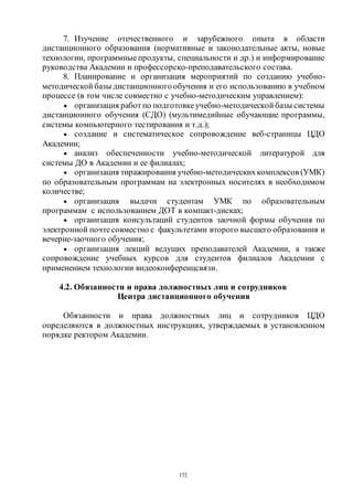 172
7. Изучение отечественного и зарубежного опыта в области
дистанционного образования (нормативные и законодательные акты, новые
технологии, программные продукты, специальности и др.) и информирование
руководства Академии и профессорско-преподавательского состава.
8. Планирование и организация мероприятий по созданию учебно-
методической базы дистанционногообучения и его использованию в учебном
процессе (в том числе совместно с учебно-методическим управлением):
 организация работпо подготовкеучебно-методической базы системы
дистанционного обучения (СДО) (мультимедийные обучающие программы,
системы компьютерного тестирования и т.д.);
 создание и систематическое сопровождение веб-страницы ЦДО
Академии;
 анализ обеспеченности учебно-методической литературой для
системы ДО в Академии и ее филиалах;
 организация тиражирования учебно-методическихкомплексов (УМК)
по образовательным программам на электронных носителях в необходимом
количестве;
 организация выдачи студентам УМК по образовательным
программам с использованием ДОТ в компакт-дисках;
 организация консультаций студентов заочной формы обучения по
электронной почтесовместно с факультетами второго высшего образования и
вечерне-заочного обучения;
 организация лекций ведущих преподавателей Академии, а также
сопровождение учебных курсов для студентов филиалов Академии с
применением технологии видеоконференцсвязи.
4.2. Обязанности и права должностных лиц и сотрудников
Центра дистанционного обучения
Обязанности и права должностных лиц и сотрудников ЦДО
определяются в должностных инструкциях, утверждаемых в установленном
порядке ректором Академии.
Copyright ОАО «ЦКБ «БИБКОМ» & ООО «Aгентство Kнига-Cервис»
 