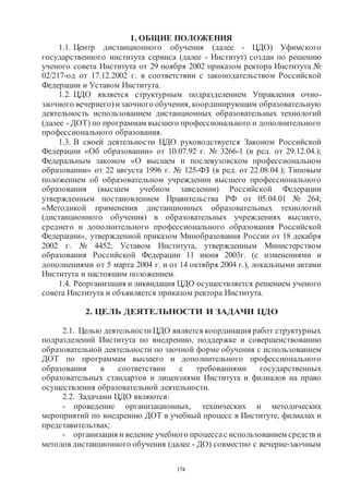 174
1. ОБЩИЕ ПОЛОЖЕНИЯ
1.1. Центр дистанционного обучения (далее - ЦДО) Уфимского
государственного института сервиса (далее - Институт) создан по решению
ученого совета Института от 29 ноября 2002 приказом ректора Института №
02/217-од от 17.12.2002 г. в соответствии с законодательством Российской
Федерации и Уставом Института.
1.2. ЦДО является структурным подразделением Управления очно-
заочного вечернего) изаочного обучения, координирующим образовательную
деятельность использованием дистанционных образовательных технологий
(далее - ДОТ) по программам высшего профессионального и дополнительного
профессионального образования.
1.3. В своей деятельности ЦДО руководствуется Законом Российской
Федерации «Об образовании» от 10.07.92 г. № 3266-1 (в ред. от 29.12.04.);
Федеральным законом «О высшем и послевузовском профессиональном
образовании» от 22 августа 1996 г. № 125-ФЗ (в ред. от 22.08.04.); Типовым
положением об образовательном учреждении высшего профессионального
образования (высшем учебном заведении) Российской Федерации
утвержденным постановлением Правительства РФ от 05.04.01 № 264;
«Методикой применения дистанционных образовательных технологий
(дистанционного обучения) в образовательных учреждениях высшего,
среднего и дополнительного профессионального образования Российской
Федерации», утвержденной приказом Минобразования России от 18 декабря
2002 г. № 4452; Уставом Института, утвержденным Министерством
образования Российской Федерации 11 июня 2003г. (с изменениями и
дополнениями от 5 марта 2004 г. и от 14 октября 2004 г.), локальными актами
Института и настоящим положением.
1.4. Реорганизация и ликвидация ЦДО осуществляется решением ученого
совета Института и объявляется приказом ректора Института.
2. ЦЕЛЬ ДЕЯТЕЛЬНОСТИ И ЗАДАЧИ ЦДО
2.1. Целью деятельности ЦДО является координация работ структурных
подразделений Института по внедрению, поддержке и совершенствованию
образовательной деятельности по заочной форме обучения с использованием
ДОТ по программам высшего и дополнительного профессионального
образования в соответствии с требованиями государственных
образовательных стандартов и лицензиями Института и филиалов на право
осуществления образовательной деятельности.
2.2. Задачами ЦДО являются:
- проведение организационных, технических и методических
мероприятий по внедрению ДОТ в учебный процесс в Институте, филиалах и
представительтвах;
- организация и ведение учебного процессас использованием средств и
методов дистанционного обучения (далее - ДО) совместно с вечерне-заочным
Copyright ОАО «ЦКБ «БИБКОМ» & ООО «Aгентство Kнига-Cервис»
 